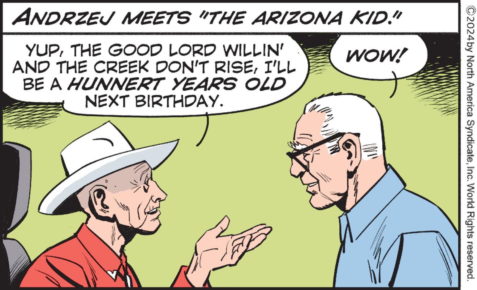 Mammal OCR: ©2024 by North America SyndicateInc. World Rights reserved. ANDRZEJ MEETS "THE ARIZONA KID." YUPTHE GOOD LORD WILLIN' AND THE CREEK DON'T RISEI'LL BE A HUNNERT YEARS OLD NEXT BIRTHDAY. WOW! © 2024 by North America SyndicateInc. World Rights reserved . ANDRZEJ MEETS " THE ARIZONA KID . " YUPTHE GOOD LORD WILLIN ' AND THE CREEK DON'T RISEI'LL BE A HUNNERT YEARS OLD NEXT BIRTHDAY . WOW !