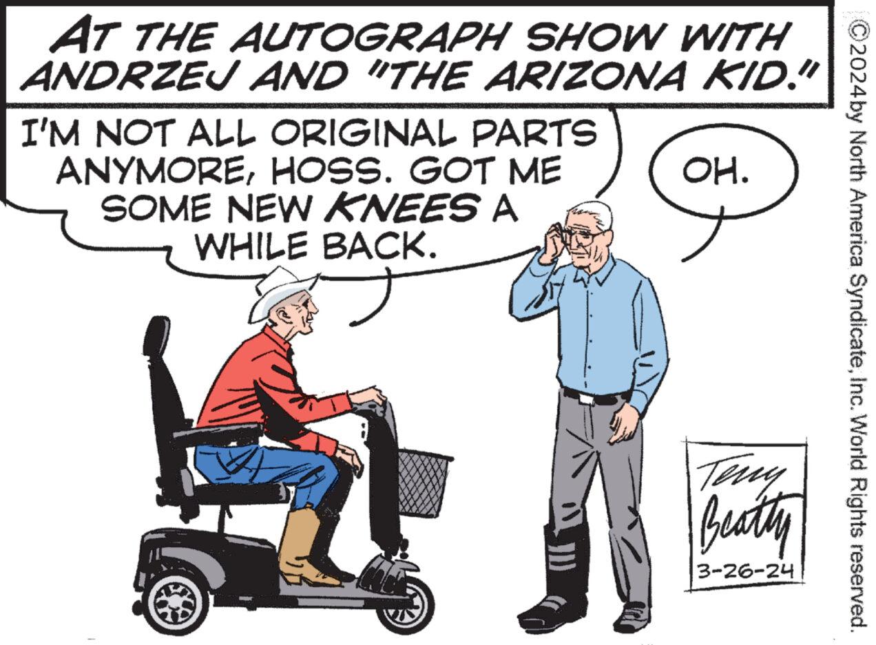 Line OCR: C2024 by North America SyndicateInc. World Rights reserved. AT THE AUTOGRAPH SHOW WITH ANDRZEJ AND "THE ARIZONA KID." I'M NOT ALL ORIGINAL PARTS ANYMOREHOSS. GOT ME SOME NEW KNEES A WHILE BACK. ? OH. Teny Beatty 3-26-24 C2024 by North America SyndicateInc. World Rights reserved . AT THE AUTOGRAPH SHOW WITH ANDRZEJ AND " THE ARIZONA KID . " I'M NOT ALL ORIGINAL PARTS ANYMOREHOSS . GOT ME SOME NEW KNEES A WHILE BACK . ? OH . Teny Beatty 3-26-24