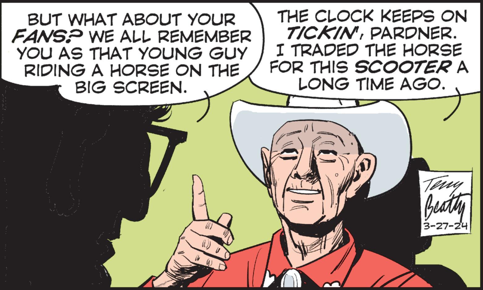 Gesture OCR: BUT WHAT ABOUT YOUR FANS? WE ALL REMEMBER YOU AS THAT YOUNG GUY RIDING A HORSE ON THE BIG SCREEN. THE CLOCK KEEPS ON TICKIN'PARDNER. I TRADED THE HORSE FOR THIS SCOOTER A LONG TIME AGO. ? Teny Beatty 3-27-24 BUT WHAT ABOUT YOUR FANS ? WE ALL REMEMBER YOU AS THAT YOUNG GUY RIDING A HORSE ON THE BIG SCREEN . THE CLOCK KEEPS ON TICKIN 'PARDNER . I TRADED THE HORSE FOR THIS SCOOTER A LONG TIME AGO . ? Teny Beatty 3-27-24