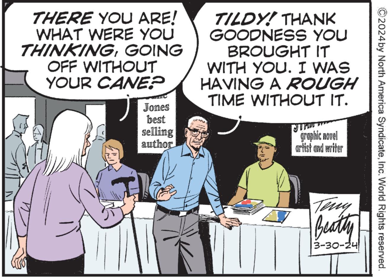 Conversation OCR: 2024 by North America SyndicateInc. World Rights reserved. THERE YOU ARE! WHAT WERE YOU THINKINGGOING OFF WITHOUT YOUR CANE? Jones best selling author TILDY! THANK GOODNESS YOU BROUGHT IT WITH YOU. I WAS HAVING A ROUGH TIME WITHOUT IT. graphic novel artist and writer Teny Beatty 3-30-24 2024 by North America SyndicateInc. World Rights reserved . THERE YOU ARE ! WHAT WERE YOU THINKINGGOING OFF WITHOUT YOUR CANE ? Jones best selling author TILDY ! THANK GOODNESS YOU BROUGHT IT WITH YOU . I WAS HAVING A ROUGH TIME WITHOUT IT . graphic novel artist and writer Teny Beatty 3-30-24