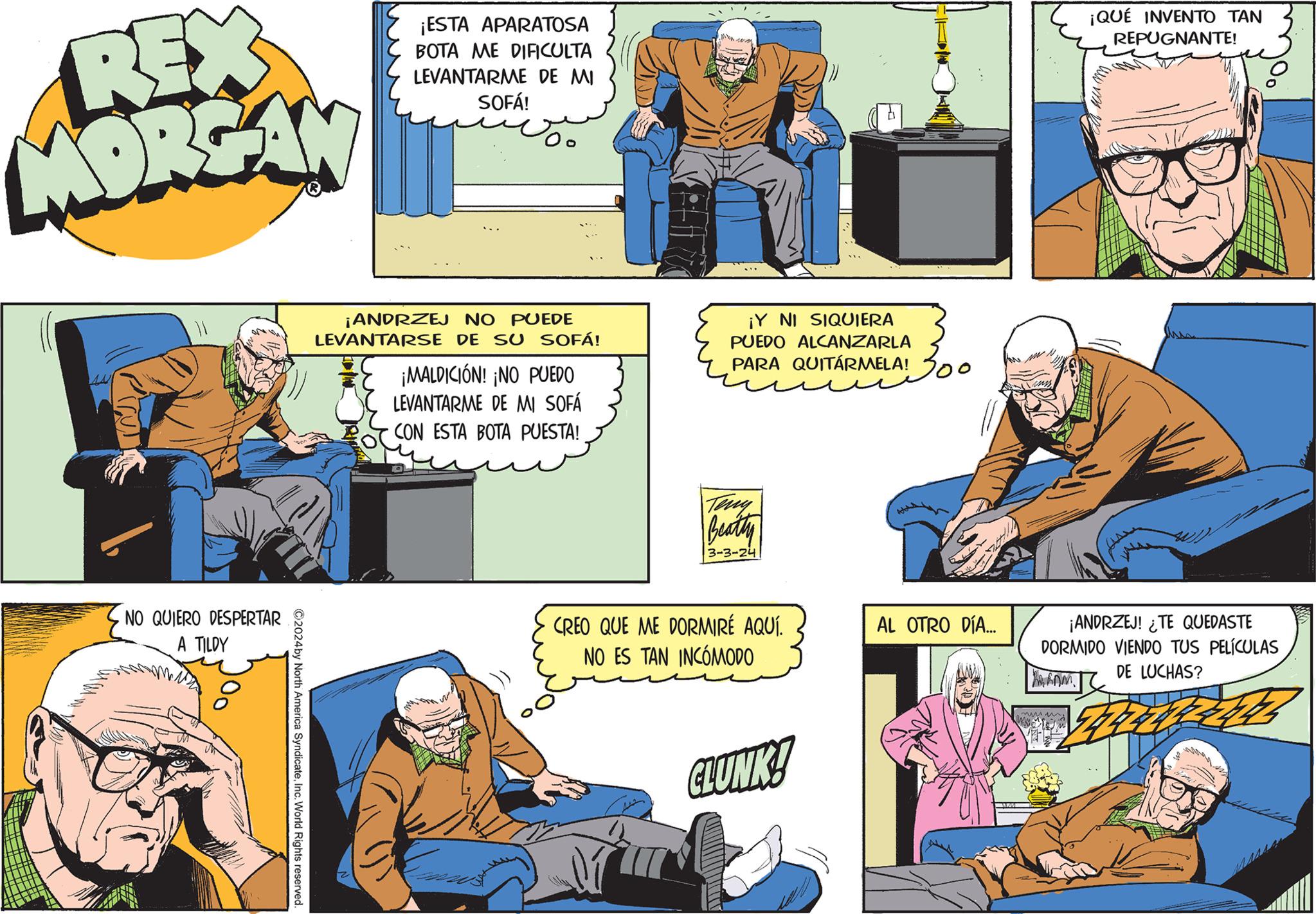 Comics OCR: REX MORGAN NO QUIERO DESPERTAR A TILDY ?2024 by North America SyndicateInc. World Rights reserved. ¡ESTA APARATOSA BOTA ME DIFICULTA LEVANTARME DE MI SOFÁ! ¡ANDRZEJ NO PUEDE LEVANTARSE DE SU SOFÁ! ¡MALDICIÓN! ¡NO PUEDO LEVANTARME DE MI SOFÁ CON ESTA BOTA PUESTA! ¡Y NI SIQUIERA PUEDO ALCANZARLA PARA QUITÁRMELA! Beatty 3-3-24 CREO QUE ME DORMIRÉ AQUÍ. NO ES TAN INCÓMODO GLUNK! 200 Y AL OTRO DÍA... ¡QUÉ INVENTO TAN REPUGNANTE! ¡ANDRZEJ! ¿TE QUEDASTE DORMIDO VIENDO TUS PELÍCULAS DE LUCHAS? ? REX MORGAN NO QUIERO DESPERTAR A TILDY ?2024 by North America SyndicateInc. World Rights reserved . ¡ ESTA APARATOSA BOTA ME DIFICULTA LEVANTARME DE MI SOFÁ ! ¡ ANDRZEJ NO PUEDE LEVANTARSE DE SU SOFÁ ! ¡ MALDICIÓN ! ¡ NO PUEDO LEVANTARME DE MI SOFÁ CON ESTA BOTA PUESTA ! ¡ Y NI SIQUIERA PUEDO ALCANZARLA PARA QUITÁRMELA ! Beatty 3-3-24 CREO QUE ME DORMIRÉ AQUÍ . NO ES TAN INCÓMODO GLUNK ! 200 Y AL OTRO DÍA ... ¡ QUÉ INVENTO TAN REPUGNANTE ! ¡ ANDRZEJ ! ¿ TE QUEDASTE DORMIDO VIENDO TUS PELÍCULAS DE LUCHAS ? ?