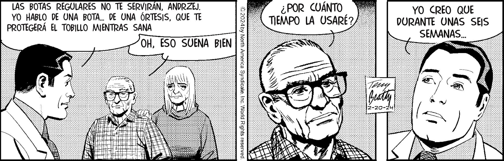 Cartoon OCR: LAS BOTAS REGULARES NO TE SERVIRÁNANDRZEJ. YO HABLO DE UNA BOTA... DE UNA ÓRTESISQUE TE PROTEGERÁ EL TOBILLO MIENTRAS SANA OHESO SUENA BIEN C2024 by North America SyndicateInc. World Rights reserved. ¿POR CUÁNTO TIEMPO LA USARÉ? Teny Beatty YO CREO QUE DURANTE UNAS SEIS SEMANAS... LAS BOTAS REGULARES NO TE SERVIRÁNANDRZEJ . YO HABLO DE UNA BOTA ... DE UNA ÓRTESISQUE TE PROTEGERÁ EL TOBILLO MIENTRAS SANA OHESO SUENA BIEN C2024 by North America SyndicateInc. World Rights reserved . ¿ POR CUÁNTO TIEMPO LA USARÉ ? Teny Beatty YO CREO QUE DURANTE UNAS SEIS SEMANAS ...