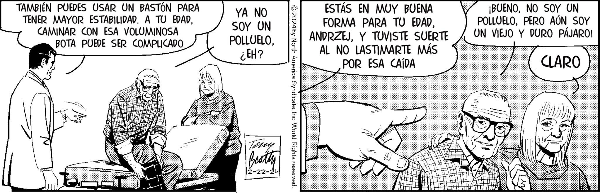 Parallel OCR: TAMBIÉN PUEDES USAR UN BASTÓN PARA TENER MAYOR ESTABILIDAD. A TU EDADCAMINAR CON ESA VOLUMINOSA BOTA PUEDE SER COMPLICADO 2 YA NO SOY UN POLLUELO¿EH? Beatty |2-22-24 C2024 by North America SyndicateInc. World Rights reserved. ESTÁS EN MUY BUENA FORMA PARA TU EDADY TUVISTE SUERTE AL NO LASTIMARTE MÁS POR ESA CAÍDA TE ¡BUENONO SOY UN POLLUELOPERO AÚN SOY UN VIEJO Y DURO PÁJARO! CLARO B TAMBIÉN PUEDES USAR UN BASTÓN PARA TENER MAYOR ESTABILIDAD . A TU EDADCAMINAR CON ESA VOLUMINOSA BOTA PUEDE SER COMPLICADO 2 YA NO SOY UN POLLUELO¿ EH ? Beatty | 2-22-24 C2024 by North America SyndicateInc. World Rights reserved . ESTÁS EN MUY BUENA FORMA PARA TU EDADY TUVISTE SUERTE AL NO LASTIMARTE MÁS POR ESA CAÍDA TE ¡ BUENONO SOY UN POLLUELOPERO AÚN SOY UN VIEJO Y DURO PÁJARO ! CLARO B