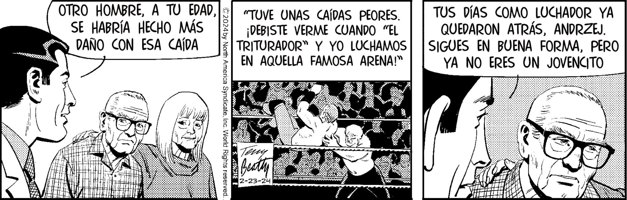 Fiction OCR: OTRO HOMBRESE HABRÍA HECHO MÁS DAÑO CON ESA CAÍDA C2024 by North America SyndicateInc. World Rights reserved. "TUVE UNAS CAÍDAS PEORES. ¡DEBISTE VERME CUANDO "EL TRITURADOR" Y YO LUCHAMOS EN AQUELLA FAMOSA ARENA!" Teny Beatly 2-23-24 TUS DÍAS COMO LUCHADOR YA QUEDARON ATRÁSANDRZEJ. SIGUES EN BUENA FORMAPERO YA NO ERES UN JOVENCITO OTRO HOMBREA TU EDADSE HABRÍA HECHO MÁS DAÑO CON ESA CAÍDA C2024 by North America SyndicateInc. World Rights reserved . " TUVE UNAS CAÍDAS PEORES . ¡ DEBISTE VERME CUANDO " EL TRITURADOR " Y YO LUCHAMOS EN AQUELLA FAMOSA ARENA ! " Teny Beatly 2-23-24 TUS DÍAS COMO LUCHADOR YA QUEDARON ATRÁSANDRZEJ . SIGUES EN BUENA FORMAPERO YA NO ERES UN JOVENCITO