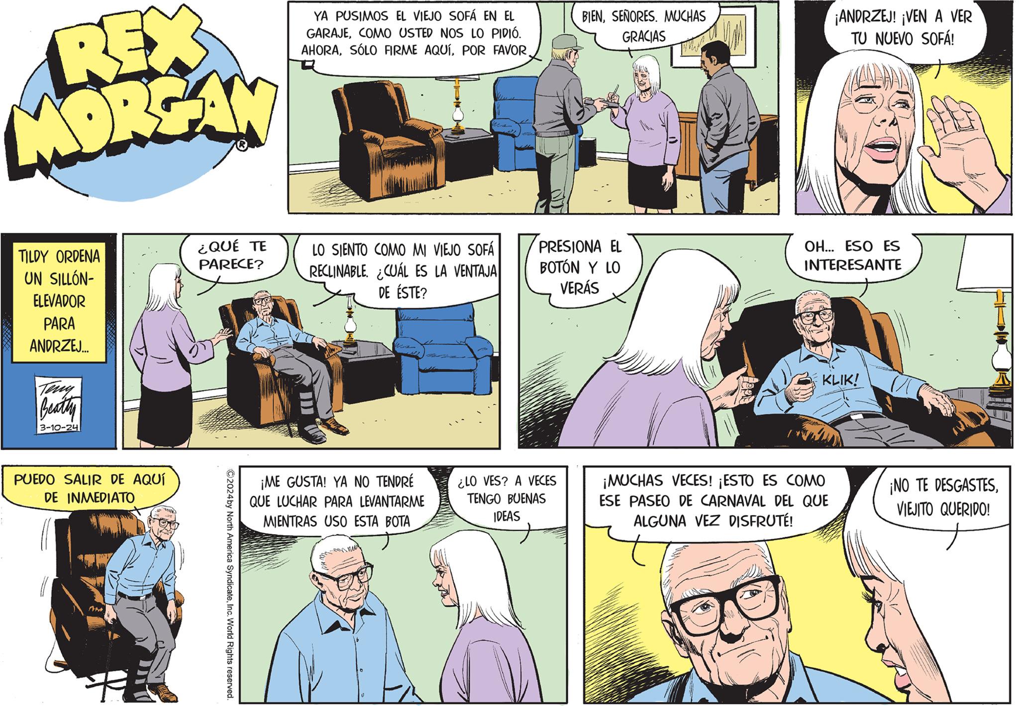 Conversation OCR: REX MORGAN TILDY ORDENA UN SILLÓN- ELEVADOR PARA ANDRZEJ... Beatty 3-10-24 PUEDO SALIR DE AQUÍ DE INMEDIATO AM ¿QUÉ TE PARECE? ?2024 by North America SyndicateInc. World Rights reserved. YA PUSIMOS EL VIEJO SOFÁ EN EL GARAJECOMO USTED NOS LO PIDIÓ. AHORAFOND LO SIENTO COMO MI VIEJO SOFÁ RECLINABLE. ¿CUÁL ES LA VENTAJA DE ÉSTE? ¡ME GUSTA! YA NO TENDRÉ QUE LUCHAR PARA LEVANTARME MIENTRAS USO ESTA BOTA BIENSEÑORES. MUCHAS GRACIAS PRESIONA EL BOTÓN Y LO VERÁS ¿LO VES? A VECES TENGO BUENAS IDEAS D (O ¡ANDRZEJ! ¡VEN A VER TU NUEVO SOFÁ! OH... ESO ES INTERESANTE KLIK! ¡MUCHAS VECES! ¡ESTO ES COMO ESE PASEO DE CARNAVAL DEL QUE ALGUNA VEZ DISFRUTÉ! ¡NO TE DESGASTESVIEJITO QUERIDO! REX MORGAN TILDY ORDENA UN SILLÓN ELEVADOR PARA ANDRZEJ ... Beatty 3-10-24 PUEDO SALIR DE AQUÍ DE INMEDIATO AM ¿ QUÉ TE PARECE ? ?2024 by North America SyndicateInc. World Rights reserved . YA PUSIMOS EL VIEJO SOFÁ EN EL GARAJECOMO USTED NOS LO PIDIÓ . AHORASÓLO FIRME AQUÍPOR FAVORFOND LO SIENTO COMO MI VIEJO SOFÁ RECLINABLE . ¿ CUÁL ES LA VENTAJA DE ÉSTE ? ¡ ME GUSTA ! YA NO TENDRÉ QUE LUCHAR PARA LEVANTARME MIENTRAS USO ESTA BOTA BIENSEÑORES . MUCHAS GRACIAS PRESIONA EL BOTÓN Y LO VERÁS ¿ LO VES ? A VECES TENGO BUENAS IDEAS D ( O ¡ ANDRZEJ ! ¡ VEN A VER TU NUEVO SOFÁ ! OH ... ESO ES INTERESANTE KLIK ! ¡ MUCHAS VECES ! ¡ ESTO ES COMO ESE PASEO DE CARNAVAL DEL QUE ALGUNA VEZ DISFRUTÉ ! ¡ NO TE DESGASTESVIEJITO QUERIDO !