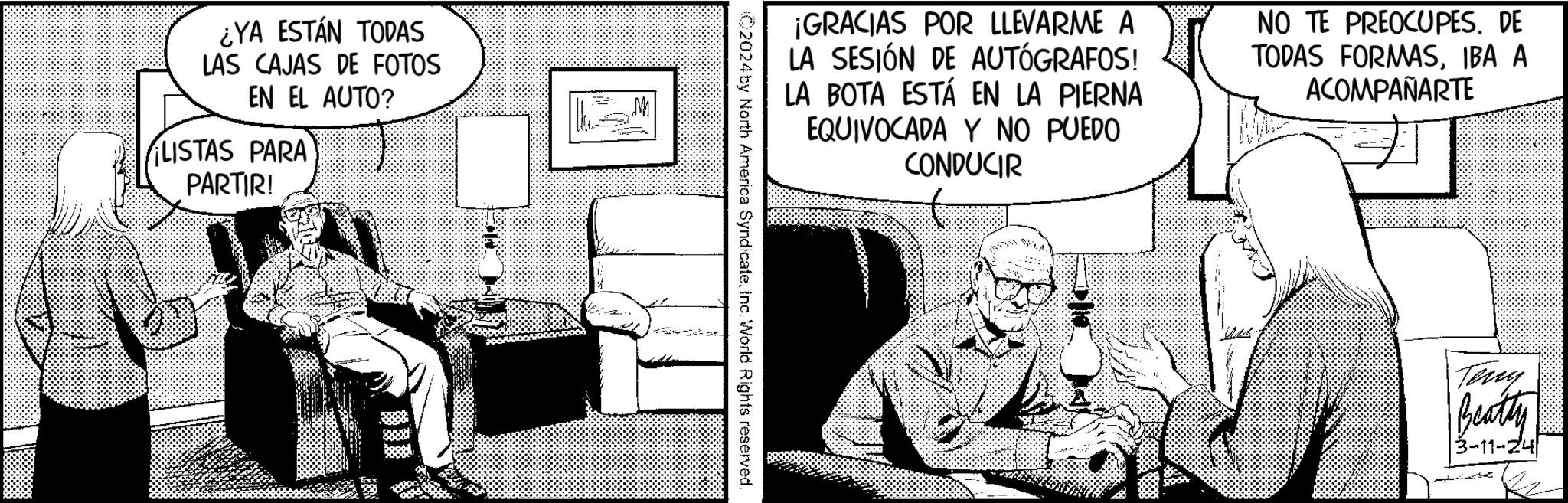 Conversation OCR: ¿YA ESTÁN TODAS LAS CAJAS DE FOTOS EN EL AUTO? LISTAS PARA PARTIR! M ¡GRACIAS POR LLEVARME A LA SESIÓN DE AUTÓGRAFOS! LA BOTA ESTÁ EN LA PIERNA EQUIVOCADA Y NO PUEDO CONDUCIR NO TE PREOCUPES. DE TODAS FORMASIBA A ACOMPAÑARTE ©2024 by North America SyndicateInc. World Rights reserved. Teny Beatty 3-11-24 ¿ YA ESTÁN TODAS LAS CAJAS DE FOTOS EN EL AUTO ? LISTAS PARA PARTIR ! M ¡ GRACIAS POR LLEVARME A LA SESIÓN DE AUTÓGRAFOS ! LA BOTA ESTÁ EN LA PIERNA EQUIVOCADA Y NO PUEDO CONDUCIR NO TE PREOCUPES . DE TODAS FORMASIBA A ACOMPAÑARTE © 2024 by North America SyndicateInc. World Rights reserved . Teny Beatty 3-11-24