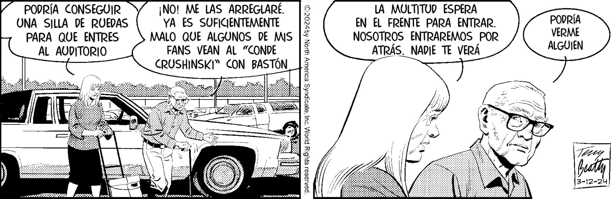 Motor vehicle OCR: PODRÍA CONSEGUIR UNA SILLA DE RUEDAS PARA QUE ENTRES AL AUDITORIO ¡NO! ME LAS ARREGLARÉ. YA ES SUFICIENTEMENTE MALO QUE ALGUNOS DE MIS FANS VEAN AL "CONDE CRUSHINSKI CON BASTÓNInc. World Rights reserved LA MULTITUD ESPERA EN EL FRENTE PARA ENTRAR. NOSOTROS ENTRAREMOS POR ATRÁS. NADIE TE VERÁ PODRÍA VERME ALGUIEN Teny Beatty 3-12-24 PODRÍA CONSEGUIR UNA SILLA DE RUEDAS PARA QUE ENTRES AL AUDITORIO ¡ NO ! ME LAS ARREGLARÉ . YA ES SUFICIENTEMENTE MALO QUE ALGUNOS DE MIS FANS VEAN AL " CONDE CRUSHINSKI CON BASTÓN© 2024 by North America SyndicateInc. World Rights reserved LA MULTITUD ESPERA EN EL FRENTE PARA ENTRAR . NOSOTROS ENTRAREMOS POR ATRÁS . NADIE TE VERÁ PODRÍA VERME ALGUIEN Teny Beatty 3-12-24