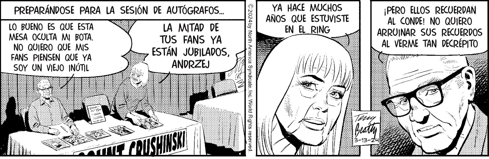Cartoon OCR: PREPARÁNDOSE PARA LA SESIÓN DE AUTÓGRAFOS... LO BUENO ES QUE ESTA MESA OCULTA MI BOTA. NO QUIERO QUE MIS FANS PIENSEN QUE YA SOY UN VIEJO INÚTIL LA MITAD DE TUS FANS YA ESTÁN JUBILADOSANDRZEJ CRUSHINSKI YA HACE MUCHOS AÑOS QUE ESTUVISTE EN EL RING ¡PERO ELLOS RECUERDAN AL CONDE! NO QUIERO ARRUINAR SUS RECUERDOS AL VERME TAN DECREPITO C2024 by North America SyndicateInc. World Rights reserved. Teny Beatty 3-13-24 PREPARÁNDOSE PARA LA SESIÓN DE AUTÓGRAFOS ... LO BUENO ES QUE ESTA MESA OCULTA MI BOTA . NO QUIERO QUE MIS FANS PIENSEN QUE YA SOY UN VIEJO INÚTIL LA MITAD DE TUS FANS YA ESTÁN JUBILADOSANDRZEJ CRUSHINSKI YA HACE MUCHOS AÑOS QUE ESTUVISTE EN EL RING ¡ PERO ELLOS RECUERDAN AL CONDE ! NO QUIERO ARRUINAR SUS RECUERDOS AL VERME TAN DECREPITO C2024 by North America SyndicateInc. World Rights reserved . Teny Beatty 3-13-24