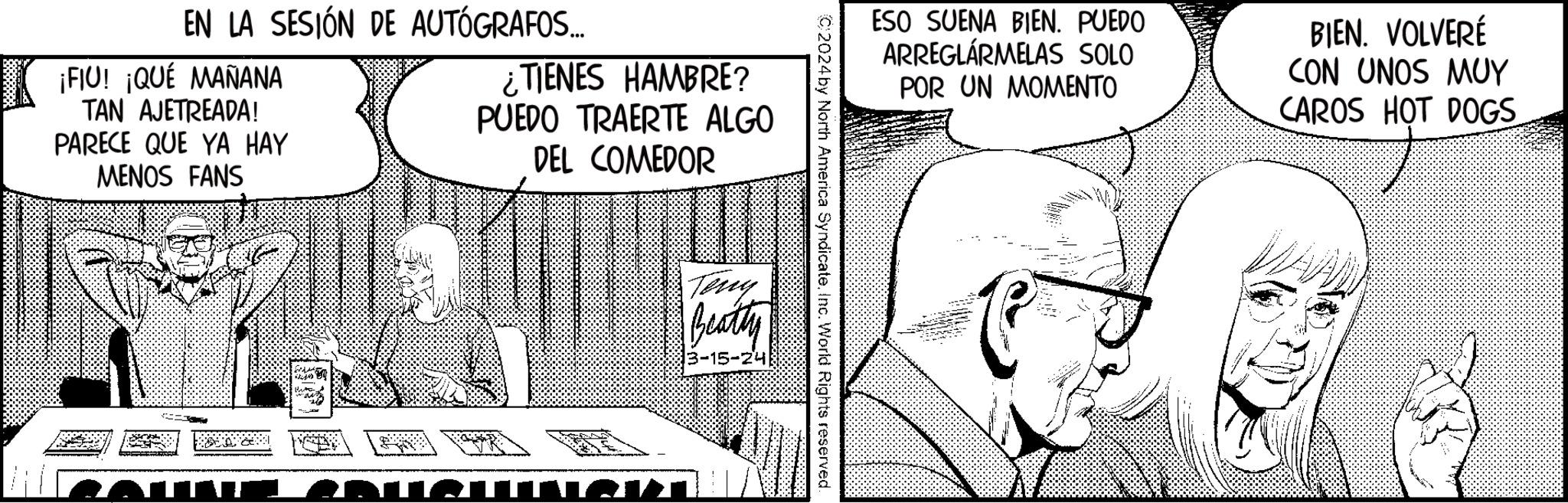 Art OCR: EN LA SESIÓN DE AUTÓGRAFOS... ¡FIU! ¡QUÉ MAÑANA TAN AJETREADA! PARECE QUE YA HAY MENOS FANS ¿TIENES HAMBRE? PUEDO TRAERTE ALGO DEL COMEDOR TAT ESO SUENA BIEN. PUEDO ARREGLÁRMELAS SOLO POR UN MOMENTO BIEN. VOLVERÉ CON UNOS MUY CAROS HOT DOGS C2024 by North America Syndicate. Inc. World Rights reserved. Teny Beatty 13-15-24 EN LA SESIÓN DE AUTÓGRAFOS ... ¡ FIU ! ¡ QUÉ MAÑANA TAN AJETREADA ! PARECE QUE YA HAY MENOS FANS ¿ TIENES HAMBRE ? PUEDO TRAERTE ALGO DEL COMEDOR TAT ESO SUENA BIEN . PUEDO ARREGLÁRMELAS SOLO POR UN MOMENTO BIEN . VOLVERÉ CON UNOS MUY CAROS HOT DOGS C2024 by North America Syndicate . Inc. World Rights reserved . Teny Beatty 13-15-24