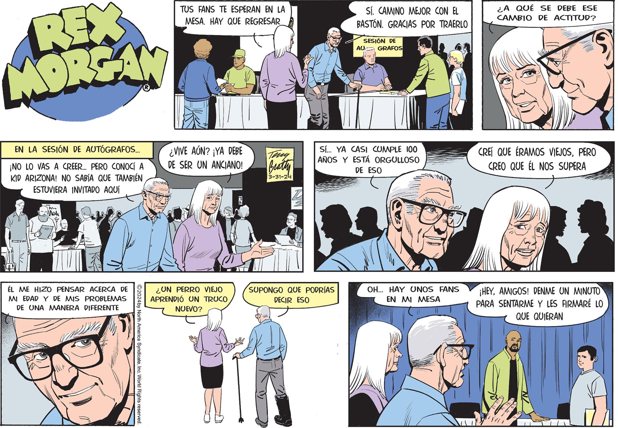 Comic book OCR: REX MORGAN TUS FANS TE ESPERAN EN LA MESA. HAY QUE REGRESAR SÍ. CAMINO MEJOR CON EL BASTÓN. GRACIAS POR TRAERLO SESIÓN DE AU GRAFOS EN LA SESIÓN DE AUTÓGRAFOS... ¡NO LO VAS A CREER... PERO CONOCÍ A KID ARIZONA! NO SABÍA QUE TAMBIÉN ESTUVIERA INVITADO AQUÍ ÉL ME HIZO PENSAR ACERCA DE MI EDAD Y DE MIS PROBLEMAS DE UNA MANERA DIFERENTE ¿VIVE AÚN? ¡YA DEBE DE SER UN ANCIANO! Teny Beatty Sí... YA CASI CUMPLE 100 AÑOS Y ESTÁ ORGULLOSO DE ESO 3-31-24 ¿UN PERRO VIEJO APRENDIÓ UN TRUCONUEVO? ©2024by North America SyndicateInc. World Rights reserved. ¿A QUE SE DEBE ESE CAMBIO DE ACTITUD? CREÍ QUE ÉRAMOS VIEJOSPERO CREO QUE EL NOS SUPERA SUPONGO QUE PODRÍAS DECIR ESO OH... HAY UNOS FANS EN MI MESA ¡HEYAMIGOS! DENME UN MINUTO PARA SENTARME Y LES FIRMARÉ LO QUE QUIERAN REX MORGAN TUS FANS TE ESPERAN EN LA MESA . HAY QUE REGRESAR SÍ . CAMINO MEJOR CON EL BASTÓN . GRACIAS POR TRAERLO SESIÓN DE AU GRAFOS EN LA SESIÓN DE AUTÓGRAFOS ... ¡ NO LO VAS A CREER ... PERO CONOCÍ A KID ARIZONA ! NO SABÍA QUE TAMBIÉN ESTUVIERA INVITADO AQUÍ ÉL ME HIZO PENSAR ACERCA DE MI EDAD Y DE MIS PROBLEMAS DE UNA MANERA DIFERENTE ¿ VIVE AÚN ? ¡ YA DEBE DE SER UN ANCIANO ! Teny Beatty Sí ... YA CASI CUMPLE 100 AÑOS Y ESTÁ ORGULLOSO DE ESO 3-31-24 ¿ UN PERRO VIEJO APRENDIÓ UN TRUCONUEVO ? © 2024by North America SyndicateInc. World Rights reserved . ¿ A QUE SE DEBE ESE CAMBIO DE ACTITUD ? CREÍ QUE ÉRAMOS VIEJOSPERO CREO QUE EL NOS SUPERA SUPONGO QUE PODRÍAS DECIR ESO OH ... HAY UNOS FANS EN MI MESA ¡ HEYAMIGOS ! DENME UN MINUTO PARA SENTARME Y LES FIRMARÉ LO QUE QUIERAN