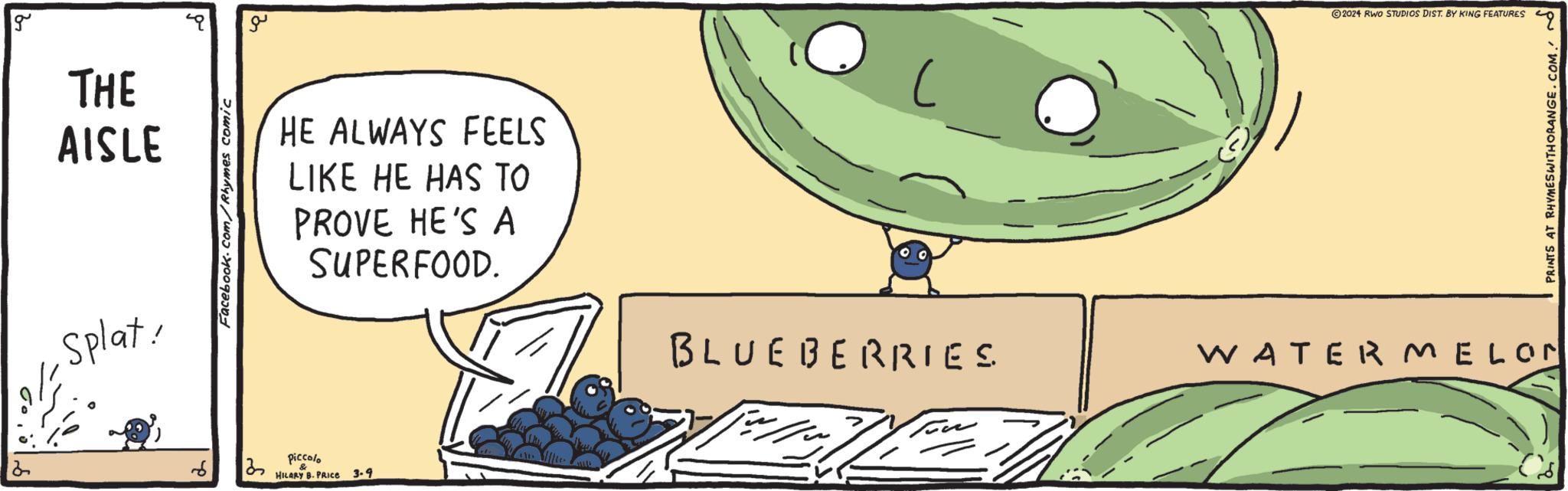 Amphibian OCR: g THE AISLE Splat! Facebook.com/Rhymes comic ?? HE ALWAYS FEELS LIKE HE HAS TO PROVE HE'S A SUPERFOOD. piccolo HILARY B. PRICE 3.9 ( BLUEBERRIES 20.24 RWO STUDIOS DIST. BY KING FEATURES 49 PRINTS AT RHYMESWITHORANGE.COM. WATERMELON g THE AISLE Splat ! Facebook.com/Rhymes comic ?? HE ALWAYS FEELS LIKE HE HAS TO PROVE HE'S A SUPERFOOD . piccolo HILARY B. PRICE 3.9 ( BLUEBERRIES 20.24 RWO STUDIOS DIST . BY KING FEATURES 49 PRINTS AT RHYMESWITHORANGE.COM . WATERMELON