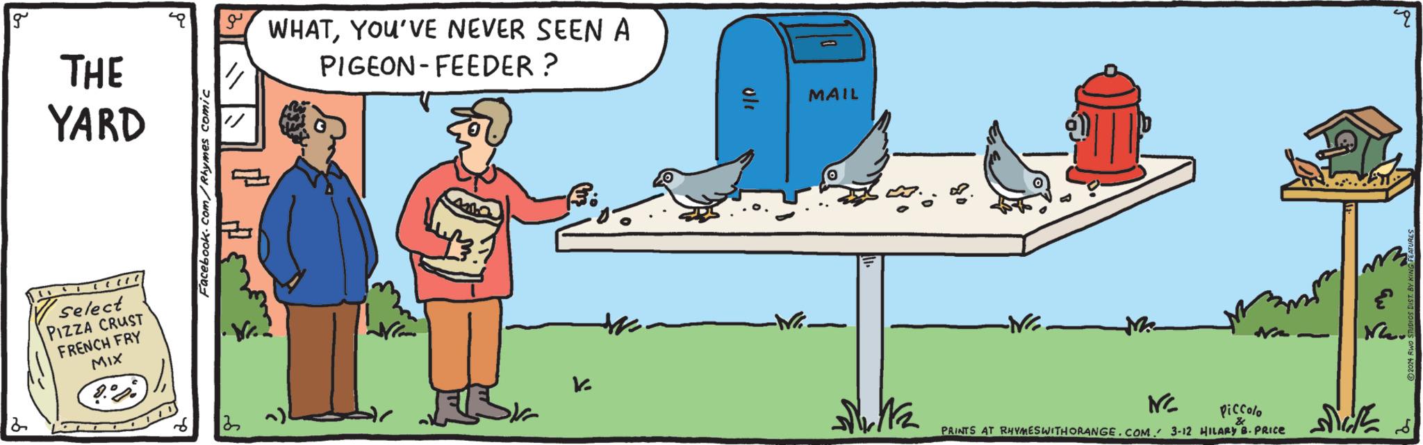 Illustration OCR: g 2 THE YARD (1 Select PIZZA CRUST FRENCH FRY MIX Facebook.com/Rhymes comic a WHATYOU'VE NEVER SEEN A PIGEON-FEEDER? 22 ~) 411.0 V. ole MAIL Delta -NG. Me ING Piccolo & PRINTS AT RHYMES WITH ORANGE.COM. 3-12 HILARY B. PRICE ETT pu NG2. ?2024 RW g 2 THE YARD ( 1 Select PIZZA CRUST FRENCH FRY MIX Facebook.com/Rhymes comic a WHATYOU'VE NEVER SEEN A PIGEON - FEEDER ? 22 ~ ) 411.0 V. ole MAIL Delta -NG . Me ING Piccolo & PRINTS AT RHYMES WITH ORANGE.COM . 3-12 HILARY B. PRICE ETT pu NG2 . ?2024 RW