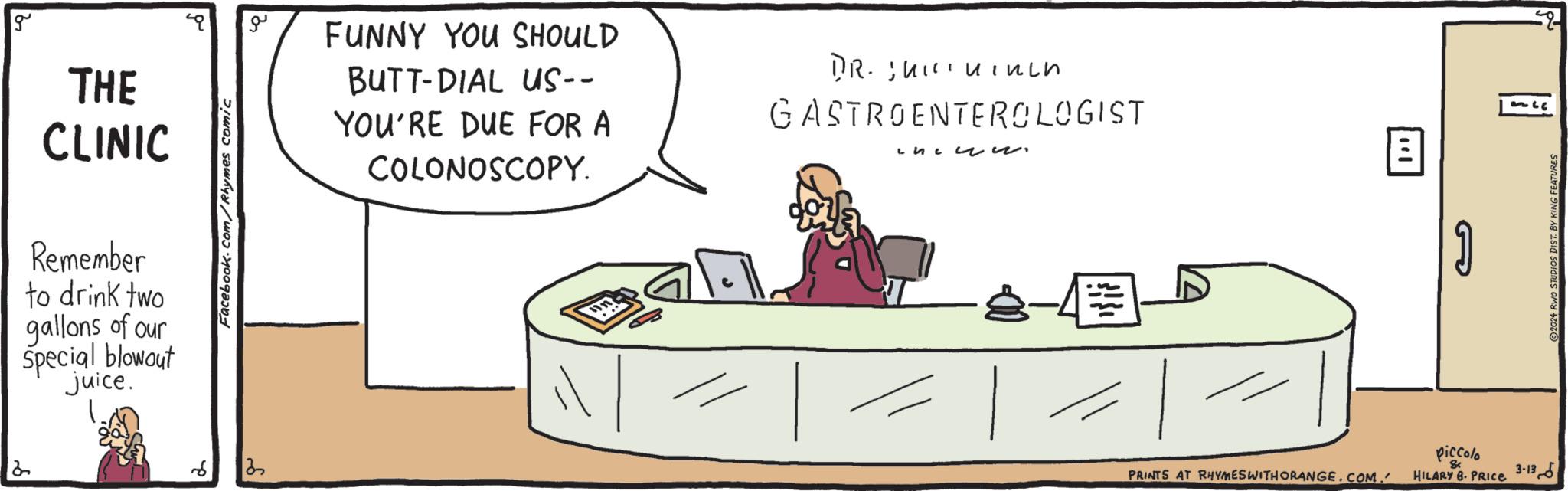 Happy OCR: g THE CLINIC Remember to drink two gallons of our Special blowout juice. Facebook.com/Rhymes comic 122 FUNNY YOU SHOULD BUTT-DIAL US-- YOU'RE DUE FOR A COLONOSCOPY. DR. Jhininch GASTROENTEROLOGIST L?? ? ?? -8-4 PRINTS AT RHYMES WITH ORANGE.COM. B all piccolo HILARY 8. PRICE 3-13 ?2024 RWO STUDIOS DIST. BY KING FEATURES g THE CLINIC Remember to drink two gallons of our Special blowout juice . Facebook.com/Rhymes comic 122 FUNNY YOU SHOULD BUTT - DIAL US- YOU'RE DUE FOR A COLONOSCOPY . DR . Jhininch GASTROENTEROLOGIST L?? ? ?? -8-4 PRINTS AT RHYMES WITH ORANGE.COM . B all piccolo HILARY 8. PRICE 3-13 ?2024 RWO STUDIOS DIST . BY KING FEATURES