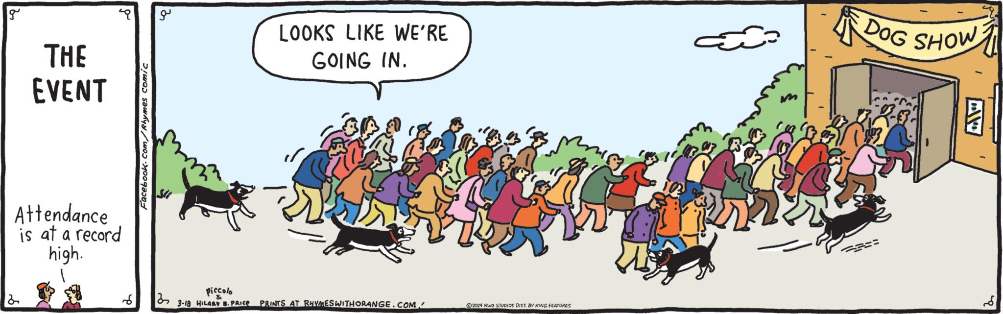 Event OCR: 2 g THE EVENT Attendance is at a record high. Facebook.com/Rhymes comic ?? LOOKS LIKE WE'RE GOING IN. DOG SHOW == 3 Piccolo & 3-18 HILARY B. PRICE PRINTS AT RHYMESWITHORANGE.COM. 2024 RWO STUDIOS DIST. BY KING FEATURES 2 g THE EVENT Attendance is at a record high . Facebook.com/Rhymes comic ?? LOOKS LIKE WE'RE GOING IN . DOG SHOW == 3 Piccolo & 3-18 HILARY B. PRICE PRINTS AT RHYMESWITHORANGE.COM . 2024 RWO STUDIOS DIST . BY KING FEATURES