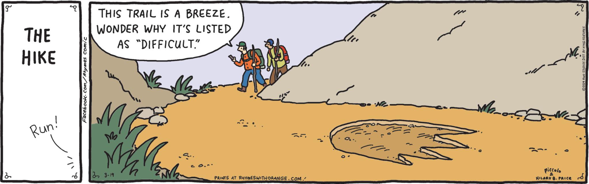 Adaptation OCR: g THE HIKE Facebook.com/Rhymes comic THIS TRAIL IS A BREEZE. WONDER WHY IT'S LISTED AS "DIFFICULT." Run! M 2 33-19 ?? PRINTS AT RHYMES WITH ORANGE.COM. piccolo & HILARY B. PRICE ?? ?? 2024 RWO STUDIOS DIST. BY KING FEATURES g THE HIKE Facebook.com/Rhymes comic THIS TRAIL IS A BREEZE . WONDER WHY IT'S LISTED AS " DIFFICULT . " Run ! M 2 33-19 ?? PRINTS AT RHYMES WITH ORANGE.COM . piccolo & HILARY B. PRICE ?? ?? 2024 RWO STUDIOS DIST . BY KING FEATURES