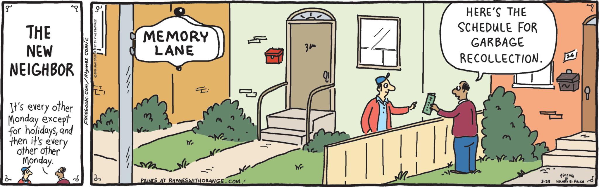 Slope OCR: Facebook.com/Rhymes comic ©2024 RWO STUDIOS DIST. BY KING FEATURES g THE NEW NEIGHBOR It's every other Monday except for holidaysand then it's every other other Monday. 2 MEMORY LANE = N ?? PRINTS AT RHYMES WITH ORANGE.COM. ??? HERE'S THE SCHEDULE FOR GARBAGE RECOLLECTION. 3-23 piccolo HILARY 8. PRICE 24 Facebook.com/Rhymes comic © 2024 RWO STUDIOS DIST . BY KING FEATURES g THE NEW NEIGHBOR It's every other Monday except for holidaysand then it's every other other Monday . 2 MEMORY LANE = N ?? PRINTS AT RHYMES WITH ORANGE.COM . ??? HERE'S THE SCHEDULE FOR GARBAGE RECOLLECTION . 3-23 piccolo HILARY 8. PRICE 24