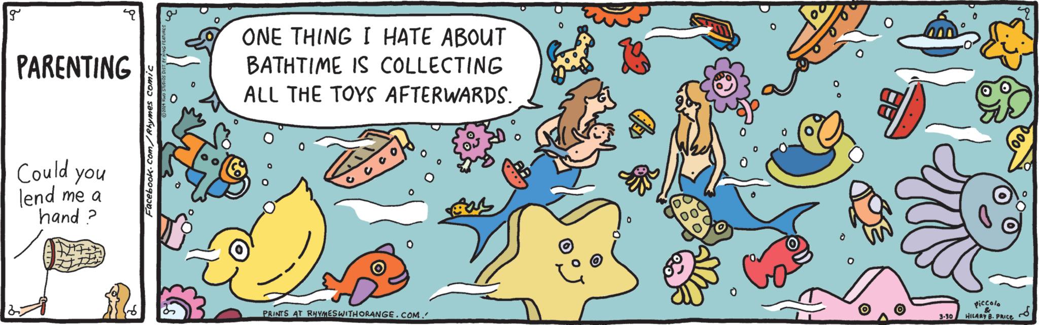 Drawing OCR: g PARENTING Could you lend me a hand? Facebook.com/Rhymes comic ONE THING I HATE ABOUT BATHTIME IS COLLECTING ALL THE TOYS AFTERWARDS. PRINTS AT RHYMES WITH ORANGE.COM. 3-30 Piccolo & HILARY B. PRICE g PARENTING Could you lend me a hand ? Facebook.com/Rhymes comic ONE THING I HATE ABOUT BATHTIME IS COLLECTING ALL THE TOYS AFTERWARDS . PRINTS AT RHYMES WITH ORANGE.COM . 3-30 Piccolo & HILARY B. PRICE