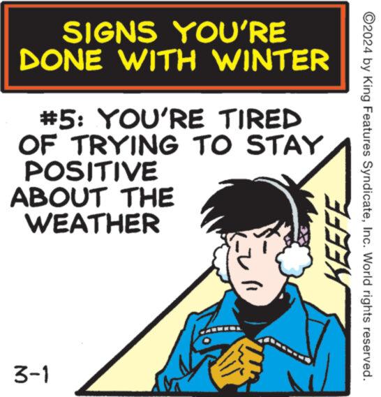 Drawing OCR: SIGNS YOU'RE DONE WITH #5: YOU'RE TIRED OF TRYING TO STAY POSITIVE ABOUT THE WEATHER 3-1 WINTER M "KEEFE ?2024 by King Features SyndicateInc. World rights reserved. SIGNS YOU'RE DONE WITH # 5 : YOU'RE TIRED OF TRYING TO STAY POSITIVE ABOUT THE WEATHER 3-1 WINTER M " KEEFE ?2024 by King Features SyndicateInc. World rights reserved .