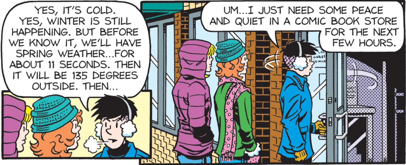 Line OCR: YESIT'S COLD. YESWINTER IS STILL HAPPENING. BUT BEFORE WE KNOW ITWE'LL HAVE SPRING WEATHER...FOR ABOUT 11 SECONDS. THEN IT WILL BE 135 DEGREES OUTSIDE. THEN... GUS ?? ?? ? ? ?? UM...I JUST NEED SOME PEACE AND QUIET IN A COMIC BOOK STORE FOR THE NEXT FEW HOURS. LH cokst SCRIE 18 YESIT'S COLD . YESWINTER IS STILL HAPPENING . BUT BEFORE WE KNOW ITWE'LL HAVE SPRING WEATHER ... FOR ABOUT 11 SECONDS . THEN IT WILL BE 135 DEGREES OUTSIDE . THEN ... GUS ?? ?? ? ? ?? UM ... I JUST NEED SOME PEACE AND QUIET IN A COMIC BOOK STORE FOR THE NEXT FEW HOURS . LH cokst SCRIE 18