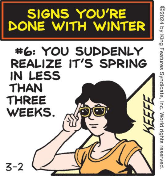 Rectangle OCR: SIGNS YOU'RE DONE WITH WINTER #6: YOU SUDDENLY REALIZE IT'S SPRING IN LESS THAN THREE WEEKS. 3-2 J KEEFE ?2024 by King Features SyndicateInc. World rights reserved. SIGNS YOU'RE DONE WITH WINTER # 6 : YOU SUDDENLY REALIZE IT'S SPRING IN LESS THAN THREE WEEKS . 3-2 J KEEFE ?2024 by King Features SyndicateInc. World rights reserved .