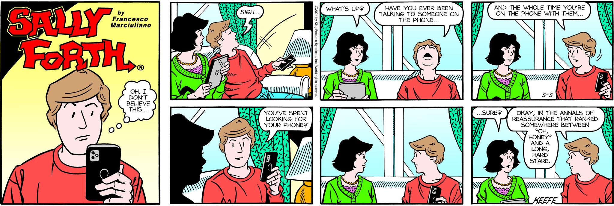 Green OCR: SALLY FORTH. by Francesco Marciuliano OO OHI DON'T BELIEVE THIS... ?? A NM SIGH... YOU'VE SPENT LOOKING FOR YOUR PHONE? ?2024 by King Features SyndicateInc. World rights reserved. WHAT'S UP? HAVE YOU EVER BEEN TALKING TO SOMEONE ON THE PHONE... AND THE WHOLE TIME YOU'RE ON THE PHONE WITH THEM... ...SURE? 3-3 OKAYIN THE ANNALS OF REASSURANCE THAT RANKED SOMEWHERE BETWEEN "OHHONEY" AND A LONGHARD STARE. KEEFE N SALLY FORTH . by Francesco Marciuliano OO OHI DON'T BELIEVE THIS ... ?? A NM SIGH ... YOU'VE SPENT LOOKING FOR YOUR PHONE ? ?2024 by King Features SyndicateInc. World rights reserved . WHAT'S UP ? HAVE YOU EVER BEEN TALKING TO SOMEONE ON THE PHONE ... AND THE WHOLE TIME YOU'RE ON THE PHONE WITH THEM ... ... SURE ? 3-3 OKAYIN THE ANNALS OF REASSURANCE THAT RANKED SOMEWHERE BETWEEN " OHHONEY " AND A LONGHARD STARE . KEEFE N