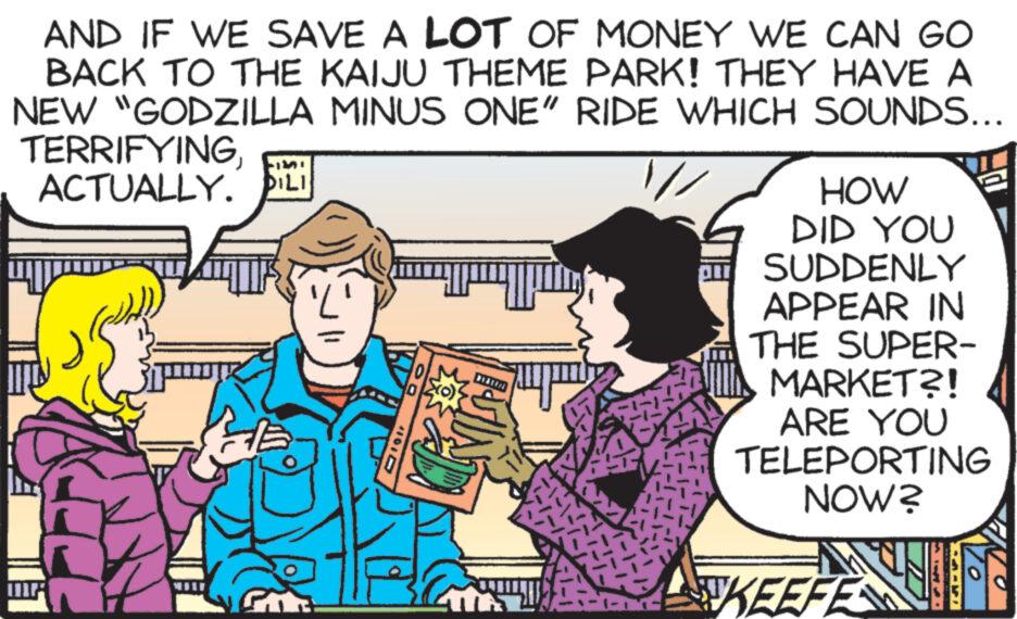 Happy OCR: AND IF WE SAVE A LOT OF MONEY WE CAN GO BACK TO THE KAIJU THEME PARK! THEY HAVE A NEW "GODZILLA MINUS ONE" RIDE WHICH SOUNDS... TERRIFYINGACTUALLY. DILI 11 X(0)} ? HOW DID YOU SUDDENLY APPEAR IN THE SUPER- MARKET?! ARE YOU TELEPORTING NOW? KEEFE 10 AND IF WE SAVE A LOT OF MONEY WE CAN GO BACK TO THE KAIJU THEME PARK ! THEY HAVE A NEW " GODZILLA MINUS ONE " RIDE WHICH SOUNDS ... TERRIFYINGACTUALLY . DILI 11 X ( 0 ) } ? HOW DID YOU SUDDENLY APPEAR IN THE SUPER MARKET ?! ARE YOU TELEPORTING NOW ? KEEFE 10