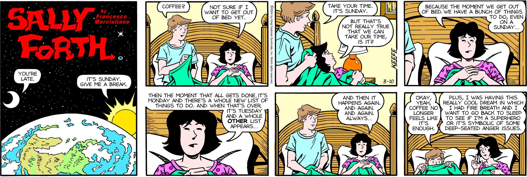Mammal OCR: SALLY FORTH YOU'RE LATE. 01 by Francesco. Marciuliano R IT'S SUNDAY. GIVE ME A BREAK. COFFEE? NOT SURE IF I WANT TO GET OUT OF BED YET. THEN THE MOMENT THAT ALL GETS DONEIT'S MONDAY AND THERE'S A WHOLE NEW LIST OF THINGS TO DO. AND WHEN THAT'S OVERIT'S TUESDAY AND A WHOLE OTHER LIST APPEARS... ?2024 by King Features SyndicateInc. World rights reserved. TAKE YOUR TIME. IT'S SUNDAY. BUT THAT'S NOT REALLY TRUE THAT WE CAN TAKE OUR TIMEIS IT? AND THEN IT HAPPENS AGAIN. AND AGAIN. AND AGAIN. ALWAYS... adf 3-10 BECAUSE THE MOMENT WE GET OUT OF BEDWE HAVE A BUNCH OF THINGS TO DOEVEN ON A SUNDAY... OKAYCOFFEE NO LONGER FEELS LIKE IT'S ENOUGH. PLUSI WAS HAVING THIS REALLY COOL DREAM IN WHICH I HAD FIRE BREATH AND I WANT TO GO BACK TO SLEEP TO SEE IF I'M A SUPERHERO OR IT'S SYMBOLIC OF SOME DEEP-SEATED ANGER ISSUES. SALLY FORTH YOU'RE LATE . 01 by Francesco . Marciuliano R IT'S SUNDAY . GIVE ME A BREAK . COFFEE ? NOT SURE IF I WANT TO GET OUT OF BED YET . THEN THE MOMENT THAT ALL GETS DONEIT'S MONDAY AND THERE'S A WHOLE NEW LIST OF THINGS TO DO . AND WHEN THAT'S OVERIT'S TUESDAY AND A WHOLE OTHER LIST APPEARS ... ?2024 by King Features SyndicateInc. World rights reserved . TAKE YOUR TIME . IT'S SUNDAY . BUT THAT'S NOT REALLY TRUE THAT WE CAN TAKE OUR TIMEIS IT ? AND THEN IT HAPPENS AGAIN . AND AGAIN . AND AGAIN . ALWAYS ... adf 3-10 BECAUSE THE MOMENT WE GET OUT OF BEDWE HAVE A BUNCH OF THINGS TO DOEVEN ON A SUNDAY ... OKAYCOFFEE NO LONGER FEELS LIKE IT'S ENOUGH . PLUSI WAS HAVING THIS REALLY COOL DREAM IN WHICH I HAD FIRE BREATH AND I WANT TO GO BACK TO SLEEP TO SEE IF I'M A SUPERHERO OR IT'S SYMBOLIC OF SOME DEEP - SEATED ANGER ISSUES .
