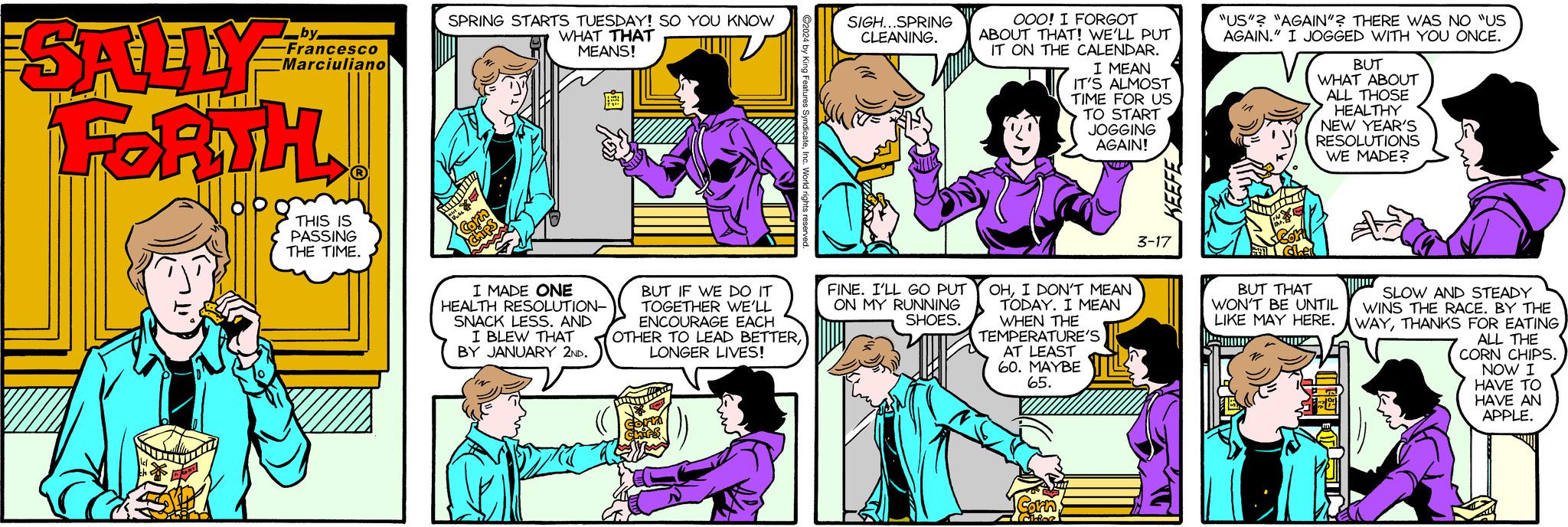 Human OCR: SALLY FORTH CE by -Francesco Marciuliano ? THIS IS PASSING THE TIME. SPRING STARTS TUESDAY! SO YOU KNOW WHAT THAT MEANS! wid P ma Corn Chips I MADE ONE HEALTH RESOLUTION- SNACK LESS. AND I BLEW THAT BY JANUARY 2ND. ?2024 by King Fea BUT IF WE DO IT TOGETHER WE'LL ENCOURAGE EACH OTHER TO LEAD BETTERLONGER LIVES! Corm Chips SIGH...SPRING CLEANING. FINE. I'LL GO PUT ON MY RUNNING SHOES. OOO! I FORGOT ABOUT THAT! WE'LL PUT IT ON THE CALENDAR. I MEAN IT'S ALMOST TIME FOR US TO START JOGGING AGAIN! OHI DON'T MEAN TODAY. I MEAN WHEN THE TEMPERATURE'S AT LEAST 60. MAYBE 65. Corn cifer 3-17 "US"? "AGAIN"? THERE WAS NO "US AGAIN." I JOGGED WITH YOU ONCE. DAN Cort Em dhe BUT WHAT ABOUT ALL THOSE HEALTHY NEW YEAR'S RESOLUTIONS WE MADE? BUT THAT SLOW AND STEADY WON'T BE UNTIL WINS THE RACE. BY THE LIKE MAY HERE.WAYTHANKS FOR EATING ALL THE TESIA CORN CHIPS. NOW I HAVE TO HAVE AN APPLE. SALLY FORTH CE by -Francesco Marciuliano ? THIS IS PASSING THE TIME . SPRING STARTS TUESDAY ! SO YOU KNOW WHAT THAT MEANS ! wid P ma Corn Chips I MADE ONE HEALTH RESOLUTION SNACK LESS . AND I BLEW THAT BY JANUARY 2ND . ?2024 by King Fea BUT IF WE DO IT TOGETHER WE'LL ENCOURAGE EACH OTHER TO LEAD BETTERLONGER LIVES ! Corm Chips SIGH ... SPRING CLEANING . FINE . I'LL GO PUT ON MY RUNNING SHOES . OOO ! I FORGOT ABOUT THAT ! WE'LL PUT IT ON THE CALENDAR . I MEAN IT'S ALMOST TIME FOR US TO START JOGGING AGAIN ! OHI DON'T MEAN TODAY . I MEAN WHEN THE TEMPERATURE'S AT LEAST 60. MAYBE 65 . Corn cifer 3-17 " US " ? " AGAIN " ? THERE WAS NO " US AGAIN . " I JOGGED WITH YOU ONCE . DAN Cort Em dhe BUT WHAT ABOUT ALL THOSE HEALTHY NEW YEAR'S RESOLUTIONS WE MADE ? BUT THAT SLOW AND STEADY WON'T BE UNTIL WINS THE RACE . BY THE LIKE MAY HERE.WAYTHANKS FOR EATING ALL THE TESIA CORN CHIPS . NOW I HAVE TO HAVE AN APPLE .