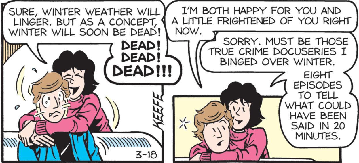 Art OCR: SUREWINTER WEATHER WILL LINGER. BUT AS A CONCEPTWINTER WILL SOON BE DEAD! DEAD! DEAD! DEAD!!! KEEFE I'M BOTH HAPPY FOR YOU AND A LITTLE FRIGHTENED OF YOU RIGHT NOW. SORRY. MUST BE THOSE TRUE CRIME DOCUSERIES I BINGED OVER WINTER. EIGHT EPISODES TO TELL WHAT COULD HAVE BEEN SAID IN 20 MINUTES. 3-18 SUREWINTER WEATHER WILL LINGER . BUT AS A CONCEPTWINTER WILL SOON BE DEAD ! DEAD ! DEAD ! DEAD !!! KEEFE I'M BOTH HAPPY FOR YOU AND A LITTLE FRIGHTENED OF YOU RIGHT NOW . SORRY . MUST BE THOSE TRUE CRIME DOCUSERIES I BINGED OVER WINTER . EIGHT EPISODES TO TELL WHAT COULD HAVE BEEN SAID IN 20 MINUTES . 3-18
