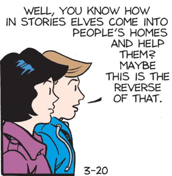 Fictional character OCR: WELLYOU KNOW HOW IN STORIES ELVES COME INTO PEOPLE'S HOMES AND HELP THEM? MAYBE THIS IS THE REVERSE OF THAT. 3-20 WELLYOU KNOW HOW IN STORIES ELVES COME INTO PEOPLE'S HOMES AND HELP THEM ? MAYBE THIS IS THE REVERSE OF THAT . 3-20
