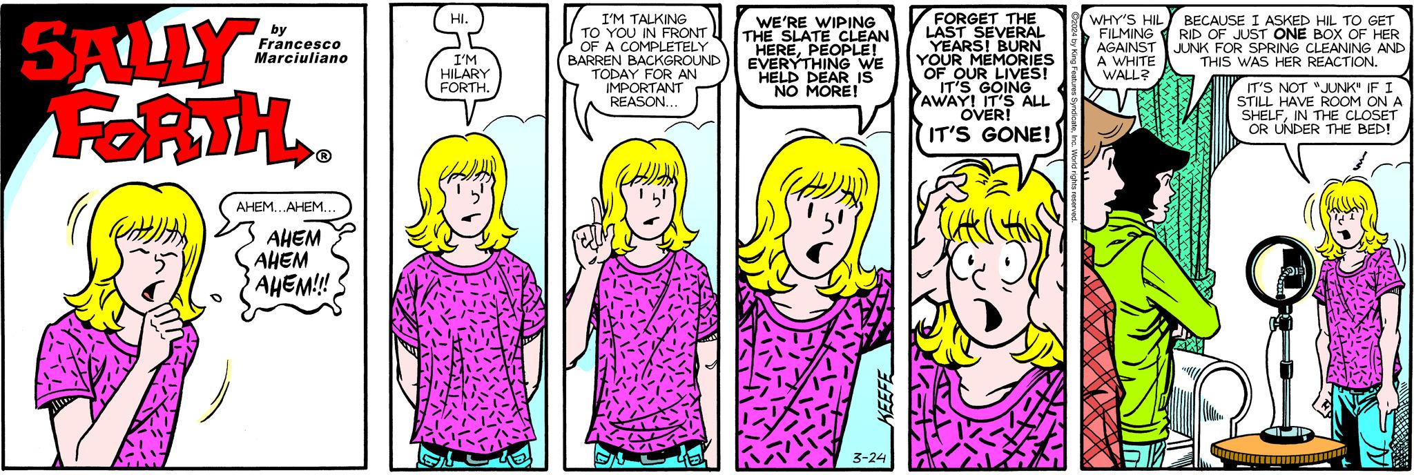 Sharing OCR: SALLY FORTH. # by Francesco Marciuliano ? AHEM...AHEM... AHEM AHEM AHEM!!! HI. I'M HILARY FORTH. I'M TALKING TO YOU IN FRONT OF A COMPLETELY BARREN BACKGROUND TODAY FOR AN IMPORTANT REASON... WE'RE WIPING THE SLATE CLEAN HEREPEOPLE! EVERYTHING WE HELD DEAR IS NO MORE! K: KEEFE 3-24 FORGET THE LAST SEVERAL YEARS! BURN YOUR MEMORIES OF OUR LIVES! IT'S GOING AWAY! IT'S ALL OVER! IT'S GONE! WHY'S HIL BECAUSE I ASKED HIL TO GET FILMING RID OF JUST ONE BOX OF HER AGAINST JUNK FOR SPRING CLEANING AND A WHITE THIS WAS HER REACTION. WALL? IT'S NOT "JUNK" IF I STILL HAVE ROOM ON A SHELFIN THE CLOSET OR UNDER THE BED! DIE SALLY FORTH . # by Francesco Marciuliano ? AHEM ... AHEM ... AHEM AHEM AHEM !!! HI . I'M HILARY FORTH . I'M TALKING TO YOU IN FRONT OF A COMPLETELY BARREN BACKGROUND TODAY FOR AN IMPORTANT REASON ... WE'RE WIPING THE SLATE CLEAN HEREPEOPLE ! EVERYTHING WE HELD DEAR IS NO MORE ! K : KEEFE 3-24 FORGET THE LAST SEVERAL YEARS ! BURN YOUR MEMORIES OF OUR LIVES ! IT'S GOING AWAY ! IT'S ALL OVER ! IT'S GONE ! WHY'S HIL BECAUSE I ASKED HIL TO GET FILMING RID OF JUST ONE BOX OF HER AGAINST JUNK FOR SPRING CLEANING AND A WHITE THIS WAS HER REACTION . WALL ? IT'S NOT " JUNK " IF I STILL HAVE ROOM ON A SHELFIN THE CLOSET OR UNDER THE BED ! DIE