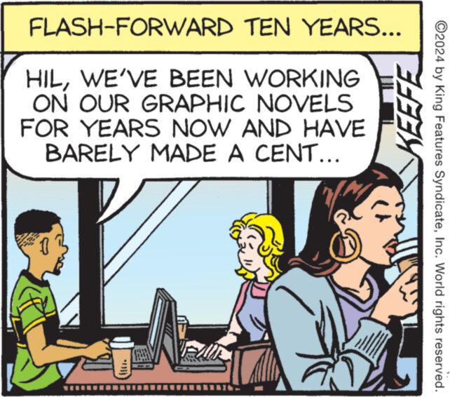 Parallel OCR: FLASH-FORWARD TEN YEARS... HILWE'VE BEEN WORKING ON OUR GRAPHIC NOVELS FOR YEARS NOW AND HAVE BARELY MADE A CENT... KEEFE ©2024 by King Features SyndicateInc. World rights reserved. FLASH - FORWARD TEN YEARS ... HILWE'VE BEEN WORKING ON OUR GRAPHIC NOVELS FOR YEARS NOW AND HAVE BARELY MADE A CENT ... KEEFE © 2024 by King Features SyndicateInc. World rights reserved .