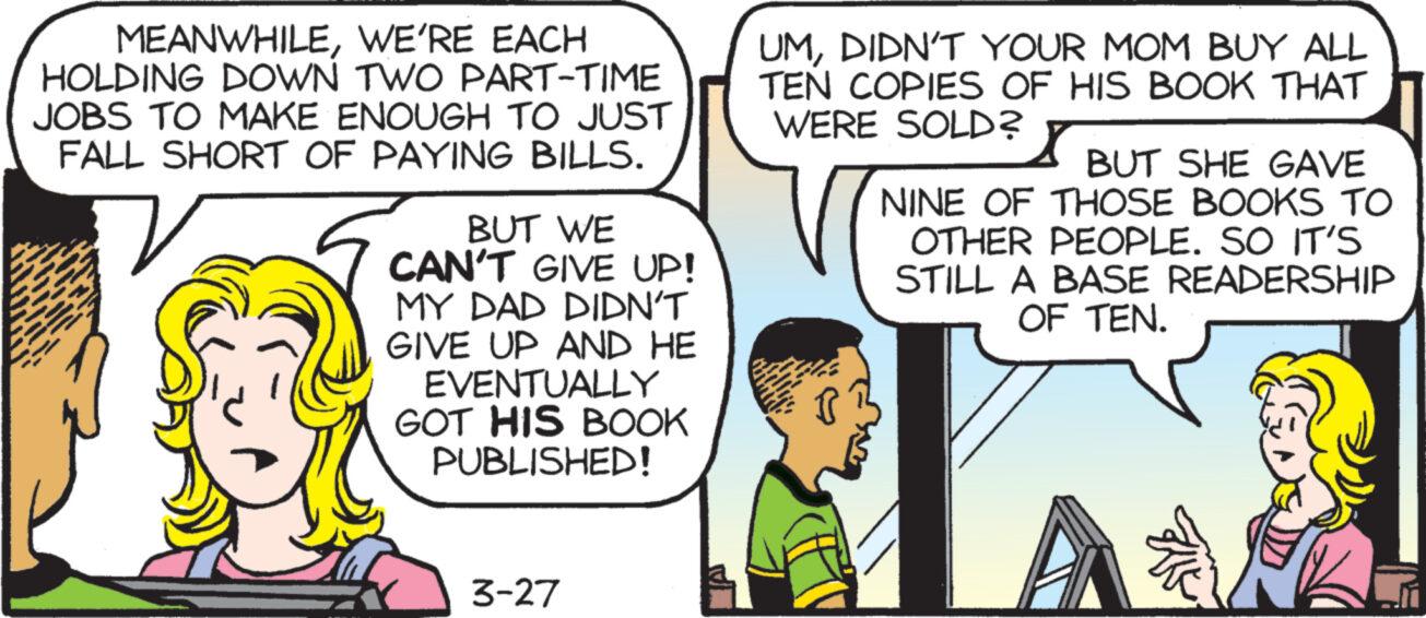 Sharing OCR: MEANWHILEWE'RE EACH HOLDING DOWN TWO PART-TIME JOBS TO MAKE ENOUGH TO JUST FALL SHORT OF PAYING BILLS. BUT WE CAN'T GIVE UP! MY DAD DIDN'T GIVE UP AND HE EVENTUALLY GOT HIS BOOK PUBLISHED! UMDIDN'T YOUR MOM BUY ALL TEN COPIES OF HIS BOOK THAT WERE SOLD? BUT SHE GAVE NINE OF THOSE BOOKS TO OTHER PEOPLE. SO IT'S STILL A BASE READERSHIP OF TEN. 3-27 MEANWHILEWE'RE EACH HOLDING DOWN TWO PART - TIME JOBS TO MAKE ENOUGH TO JUST FALL SHORT OF PAYING BILLS . BUT WE CAN'T GIVE UP ! MY DAD DIDN'T GIVE UP AND HE EVENTUALLY GOT HIS BOOK PUBLISHED ! UMDIDN'T YOUR MOM BUY ALL TEN COPIES OF HIS BOOK THAT WERE SOLD ? BUT SHE GAVE NINE OF THOSE BOOKS TO OTHER PEOPLE . SO IT'S STILL A BASE READERSHIP OF TEN . 3-27