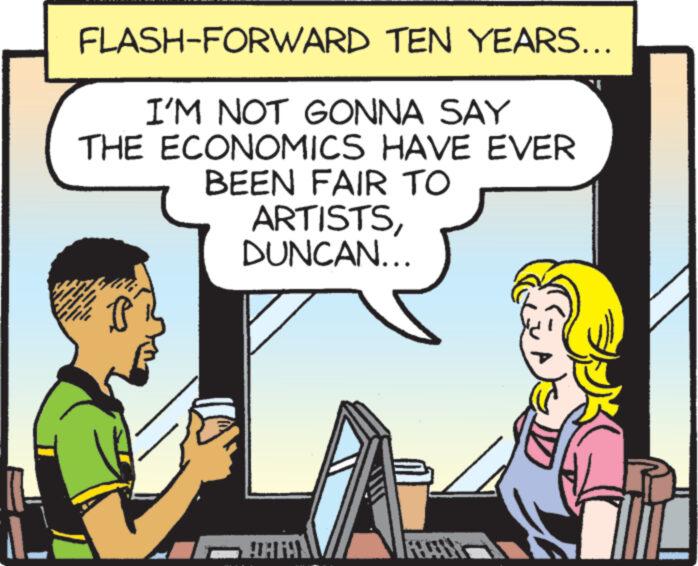 Happy OCR: FLASH-FORWARD TEN YEARS... I'M NOT GONNA SAY THE ECONOMICS HAVE EVER BEEN FAIR TO ARTISTSDUNCAN... P QARAY FLASH - FORWARD TEN YEARS ... I'M NOT GONNA SAY THE ECONOMICS HAVE EVER BEEN FAIR TO ARTISTSDUNCAN ... P QARAY