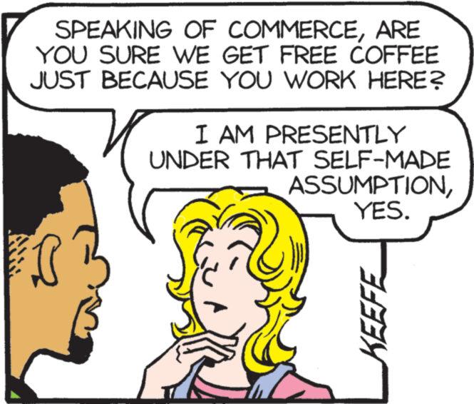 Sharing OCR: AW SPEAKING OF COMMERCEARE YOU SURE WE GET FREE COFFEE JUST BECAUSE YOU WORK HERE? I AM PRESENTLY UNDER THAT SELF-MADE ASSUMPTIONYES. KEEFE AW SPEAKING OF COMMERCEARE YOU SURE WE GET FREE COFFEE JUST BECAUSE YOU WORK HERE ? I AM PRESENTLY UNDER THAT SELF - MADE ASSUMPTIONYES . KEEFE