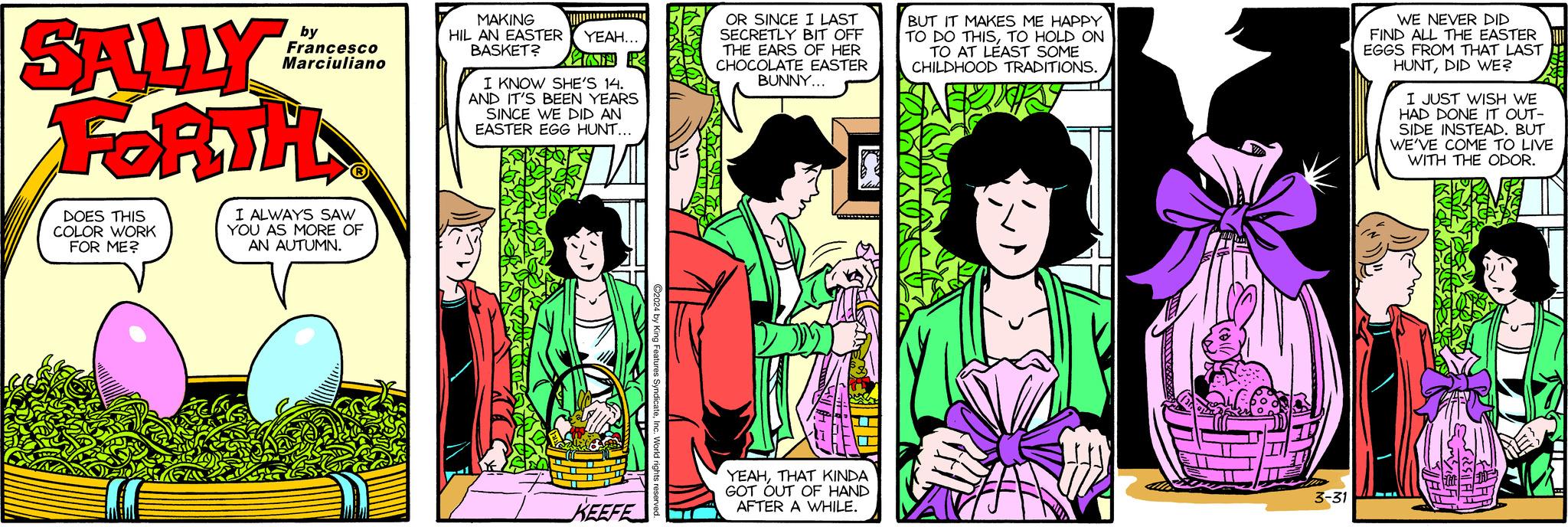 Publication OCR: SALLY FORTH DOES THIS COLOR WORK FOR ME? by Francesco Marciuliano I ALWAYS SAW YOU AS MORE OF AN AUTUMN. MAKING HIL AN EASTER YEAH... BASKET? I KNOW SHE'S 14. AND IT'S BEEN YEARS SINCE WE DID AN EASTER EGG HUNT... ? KEEFE ?2024 by King Features SyndicateInc. World rights r O OR SINCE I LAST SECRETLY BIT OFF THE EARS OF HER CHOCOLATE EASTER BUNNY... CON YEAHTHAT KINDA GOT OUT OF HAND AFTER A WHILE. BUT IT MAKES ME HAPPY TO DO THISTO HOLD ON TO AT LEAST SOME CHILDHOOD TRADITIONS. $ H 3-31 WE NEVER DID FIND ALL THE EASTER EGGS FROM THAT LAST HUNTDID WE? I JUST WISH WE HAD DONE IT OUT- SIDE INSTEAD. BUT WE'VE COME TO LIVE WITH THE ODOR. SESUATHI FERR AVIA SALLY FORTH DOES THIS COLOR WORK FOR ME ? by Francesco Marciuliano I ALWAYS SAW YOU AS MORE OF AN AUTUMN . MAKING HIL AN EASTER YEAH ... BASKET ? I KNOW SHE'S 14 . AND IT'S BEEN YEARS SINCE WE DID AN EASTER EGG HUNT ... ? KEEFE ?2024 by King Features SyndicateInc. World rights r O OR SINCE I LAST SECRETLY BIT OFF THE EARS OF HER CHOCOLATE EASTER BUNNY ... CON YEAHTHAT KINDA GOT OUT OF HAND AFTER A WHILE . BUT IT MAKES ME HAPPY TO DO THISTO HOLD ON TO AT LEAST SOME CHILDHOOD TRADITIONS . $ H 3-31 WE NEVER DID FIND ALL THE EASTER EGGS FROM THAT LAST HUNTDID WE ? I JUST WISH WE HAD DONE IT OUT SIDE INSTEAD . BUT WE'VE COME TO LIVE WITH THE ODOR . SESUATHI FERR AVIA