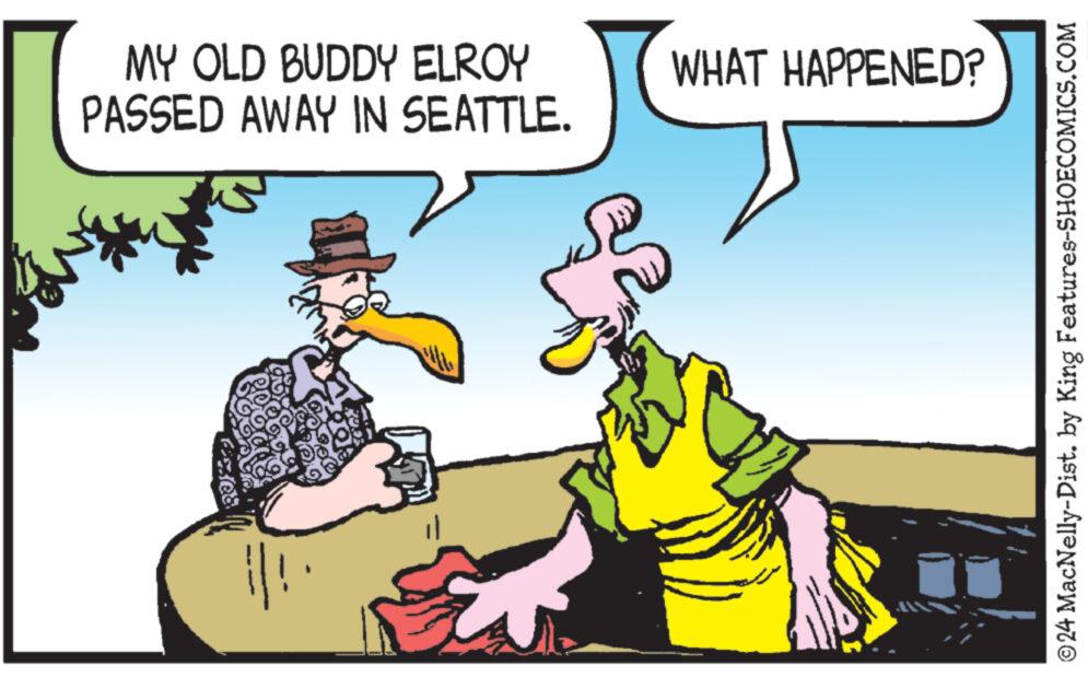 Font OCR: MY OLD BUDDY ELROY PASSED AWAY IN SEATTLE. Exea Got ill Goa WHAT HAPPENED? ?24 MacNelly-Dist. by King Features-SHOECOMICS.COM MY OLD BUDDY ELROY PASSED AWAY IN SEATTLE . Exea Got ill Goa WHAT HAPPENED ? ?24 MacNelly - Dist . by King Features-SHOECOMICS.COM