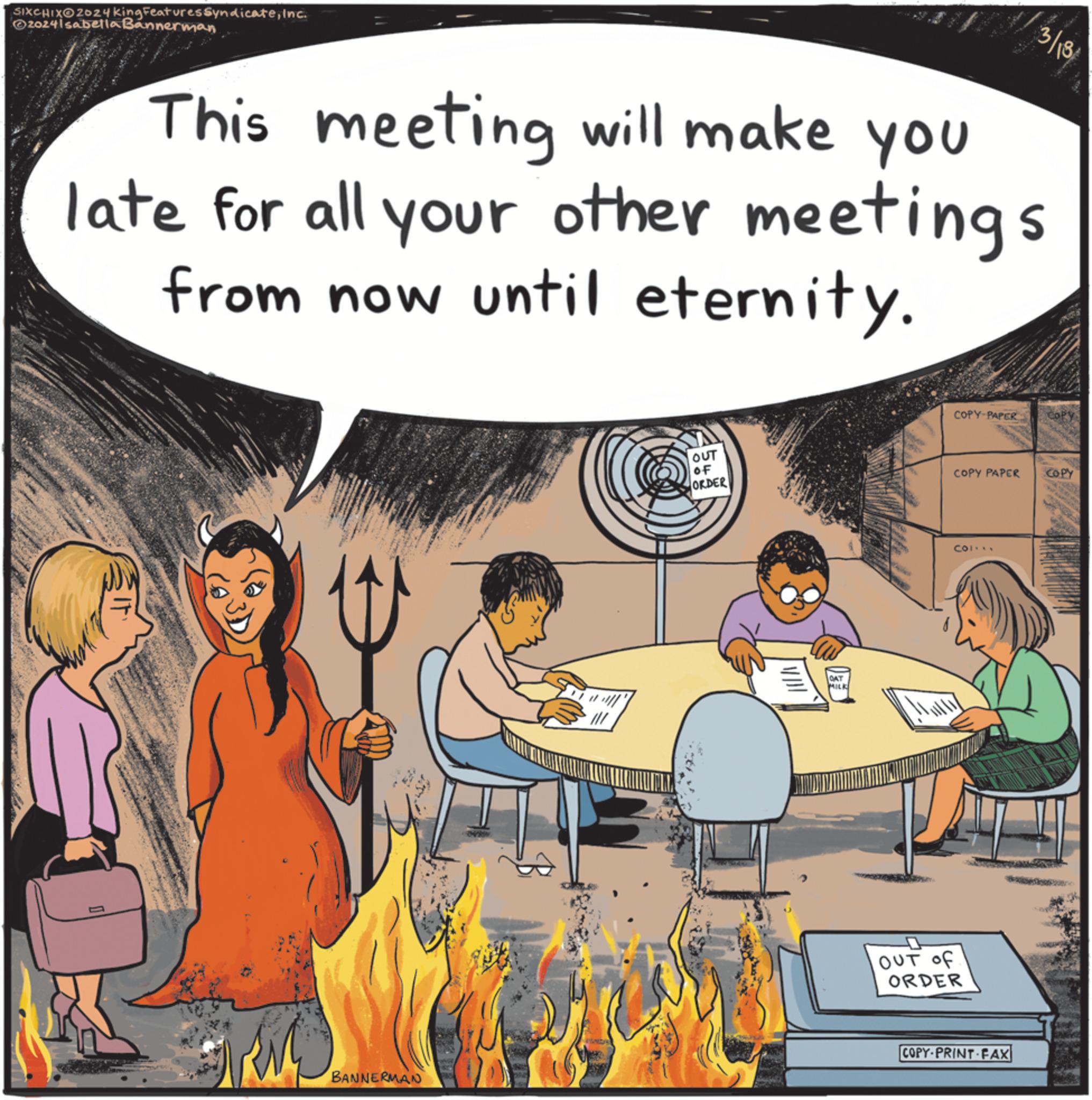 Humour OCR: SIXCHIXO2024 King Features SyndicateInc. ©2024Isabella Bannerman 3/18 This meeting will make you late for all your other meetings from now until eternity. OUT OF ORDER OAT MILK COPY-PAPER COPY PAPER COL... OUT of ORDER BANNERMAN COPY PRINT FAX COPY SIXCHIXO2024 King Features SyndicateInc. © 2024Isabella Bannerman 3/18 This meeting will make you late for all your other meetings from now until eternity . OUT OF ORDER OAT MILK COPY - PAPER COPY PAPER COL ... OUT of ORDER BANNERMAN COPY PRINT FAX COPY