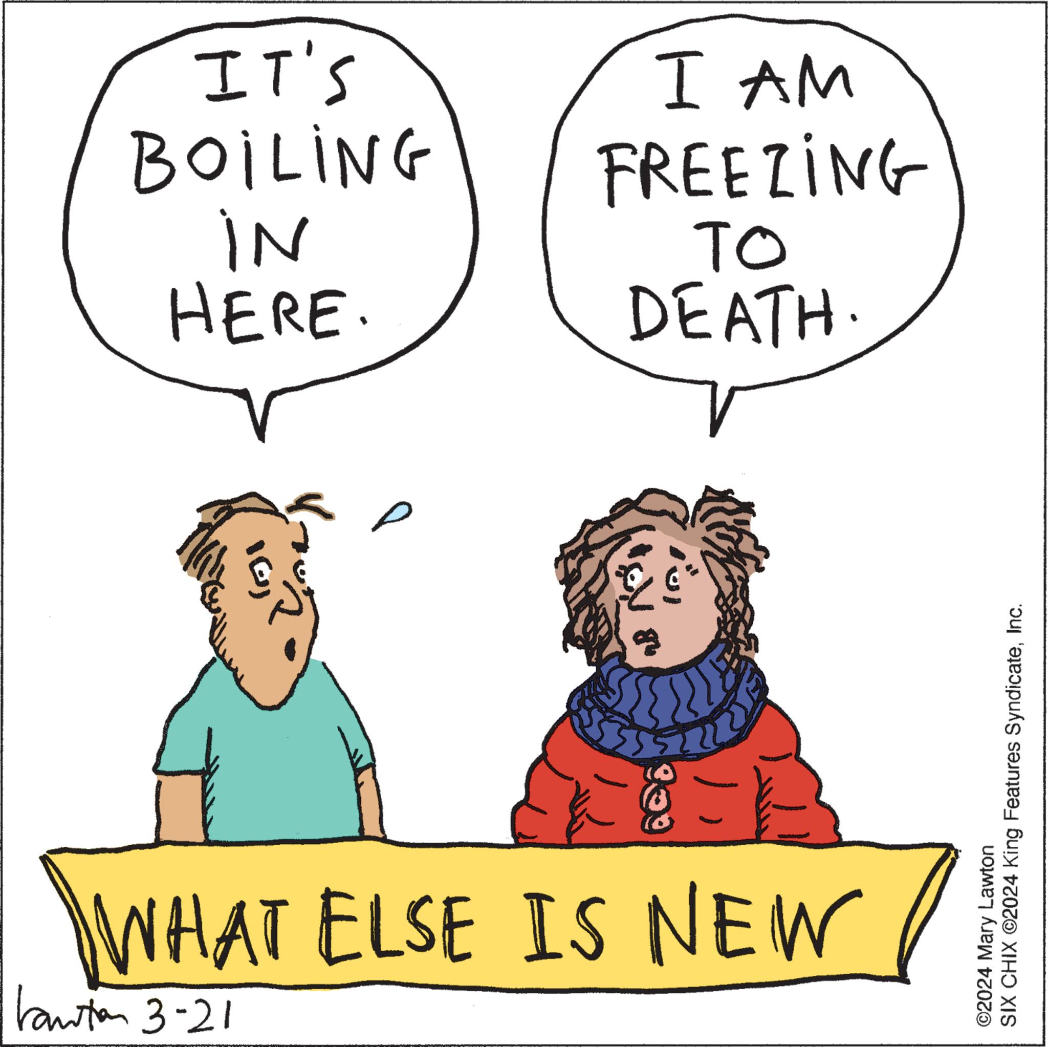 Organism OCR: IT'S BOILING IN HERE. I AM FREEZING TO DEATH. 309 ? WHAT ELSE IS NEW Kanton 3-21 ©2024 Mary Lawton SIX CHIX ©2024 King Features SyndicateInc. IT'S BOILING IN HERE . I AM FREEZING TO DEATH . 309 ? WHAT ELSE IS NEW Kanton 3-21 © 2024 Mary Lawton SIX CHIX © 2024 King Features Syndicate