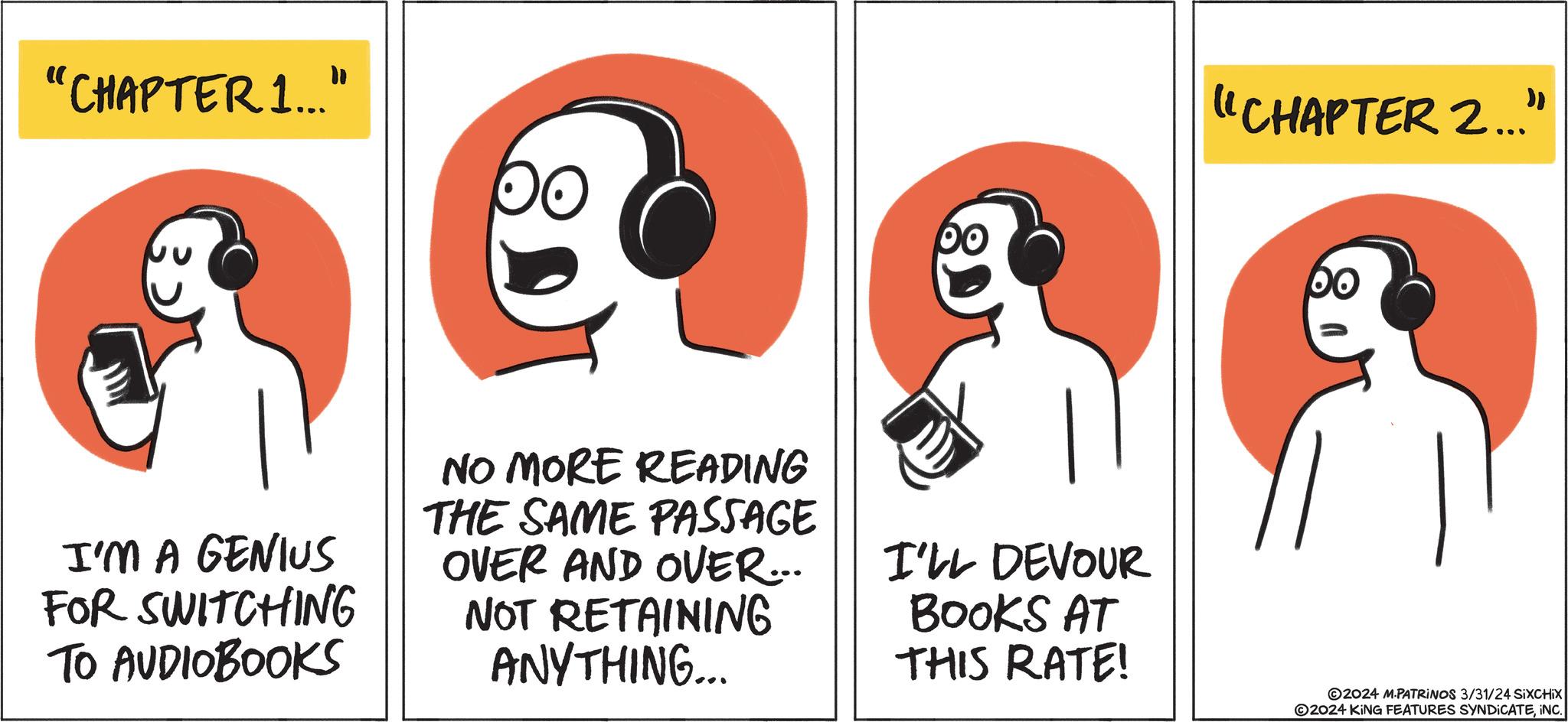 Line art OCR: "CHAPTER 1..." I'M A GENIUS FOR SWITCHING TO AUDIOBOOKS OO NO MORE READING THE SAME PASSAGE OVER AND OVER... NOT RETAINING ANYTHING... po I'LL DEVOUR BOOKS AT THIS RATE! "CHAPTER 2..." po 2024 M-PATRINOS 3/31/24 SIXCHIX ?2024 KING FEATURES SYNDICATEINC. " CHAPTER 1 ... " I'M A GENIUS FOR SWITCHING TO AUDIOBOOKS OO NO MORE READING THE SAME PASSAGE OVER AND OVER ... NOT RETAINING ANYTHING ... po I'LL DEVOUR BOOKS AT THIS RATE ! " CHAPTER 2 ... " po 2024 M - PATRINOS 3/31/24 SIXCHIX ?2024 KING FEATURES SYNDICATEINC .