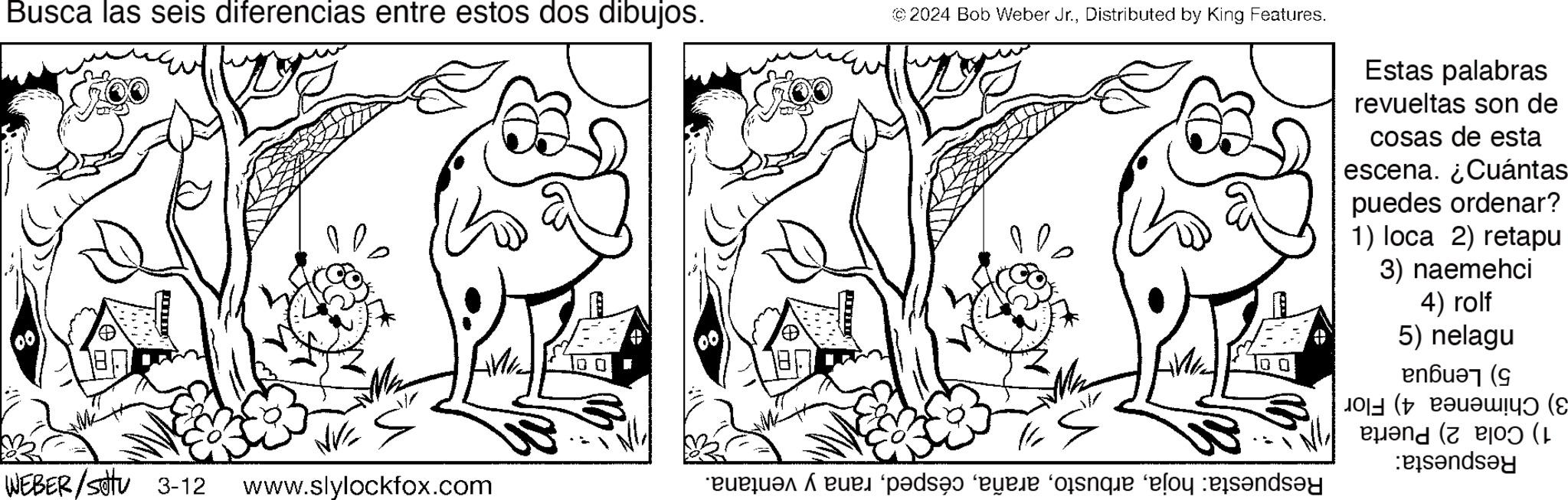Rectangle OCR: Busca las seis diferencias entre estos dos dibujos. 00 POLE WEBER/Sotu 3-12 NVC www.slylockfox.com porn © 2024 Bob Weber Jr.Distributed by King Features. Estas palabras revueltas son de cosas de esta escena. ¿Cuántas puedes ordenar? 1) loca 2) retapu 3) naemehci 4) rolf 5) nelagu ( ?? (? ( and (1 Busca las seis diferencias entre estos dos dibujos . 00 POLE WEBER / Sotu 3-12 NVC www.slylockfox.com porn © 2024 Bob Weber Jr.Distributed by King Features . Estas palabras revueltas son de cosas de esta escena . ¿ Cuántas puedes ordenar ? 1 ) loca 2 ) retapu 3 ) naemehci 4 ) rolf 5 ) nelagu ( ?? ( ? ( and ( 1
