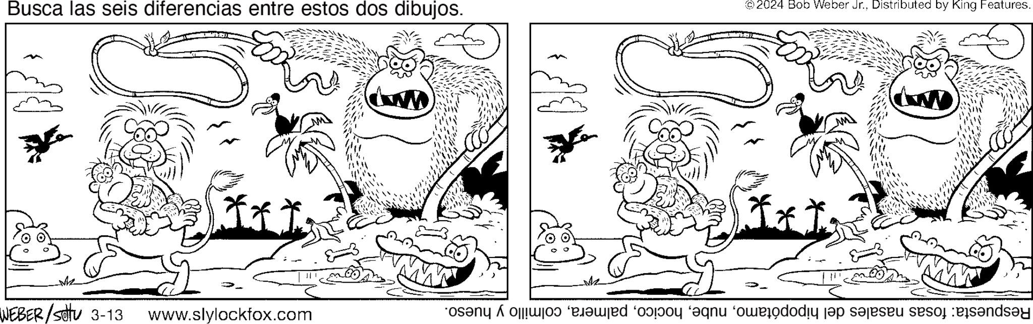 Mouth OCR: Busca las seis diferencias entre estos dos dibujos. © 2024 Bob Weber Jr.Distributed by King Features. xxI. WEBER/Sotu 3-13 www.slylockfox.com M Respuesta: fosas nasales del hipopótamocolmillo y hueso. Busca las seis diferencias entre estos dos dibujos . © 2024 Bob Weber Jr.Distributed by King Features . xxI . WEBER / Sotu 3-13 www.slylockfox.com M Respuesta : fosas nasales del hipopótamocolmillo y hueso .