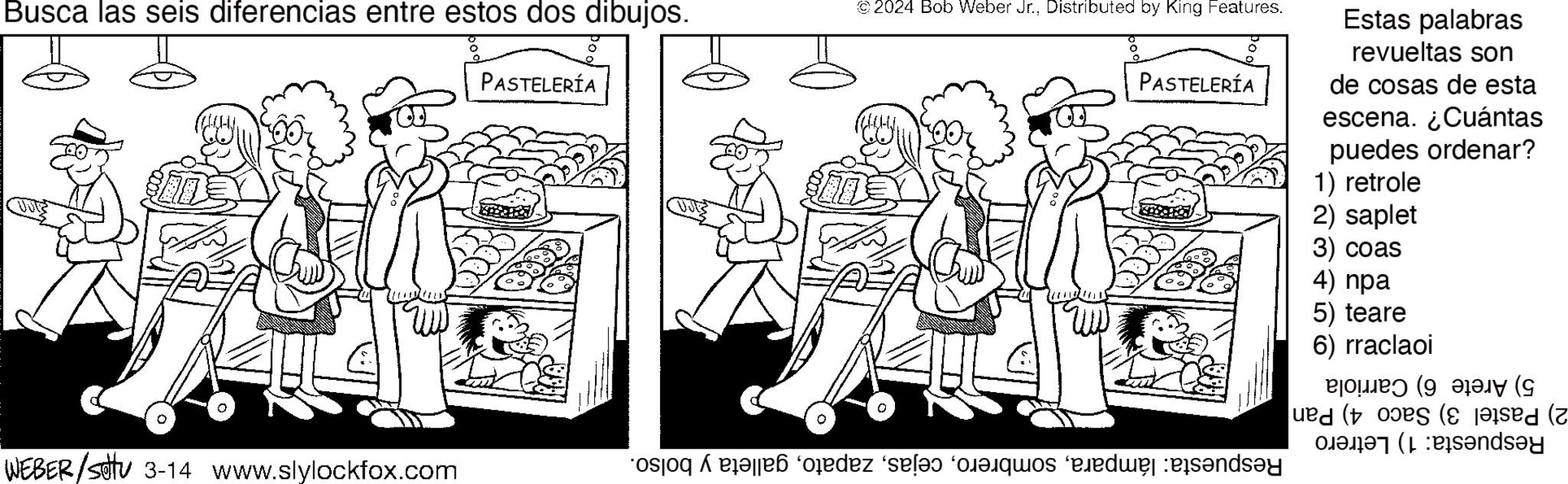 Parallel OCR: Busca las seis diferencias entre estos dos dibujos. © 2024 Bob Weber Jr.Distributed by King Features. PASTELERÍA PASTELERÍA WEBER/SU 3-14 www.slylockfox.com o pode se os and Estas palabras revueltas son de cosas de esta escena. ¿Cuántas puedes ordenar? 1) retrole 2) saplet 3) coas 4) npa 5) teare 6) rraclaoi ?? (9 (? ued (tos ( Pandey Busca las seis diferencias entre estos dos dibujos . © 2024 Bob Weber Jr.Distributed by King Features . PASTELERÍA PASTELERÍA WEBER / SU 3-14 www.slylockfox.com o pode se os and Estas palabras revueltas son de cosas de esta escena . ¿ Cuántas puedes ordenar ? 1 ) retrole 2 ) saplet 3 ) coas 4 ) npa 5 ) teare 6 ) rraclaoi ?? ( 9 ( ? ued ( tos ( Pandey