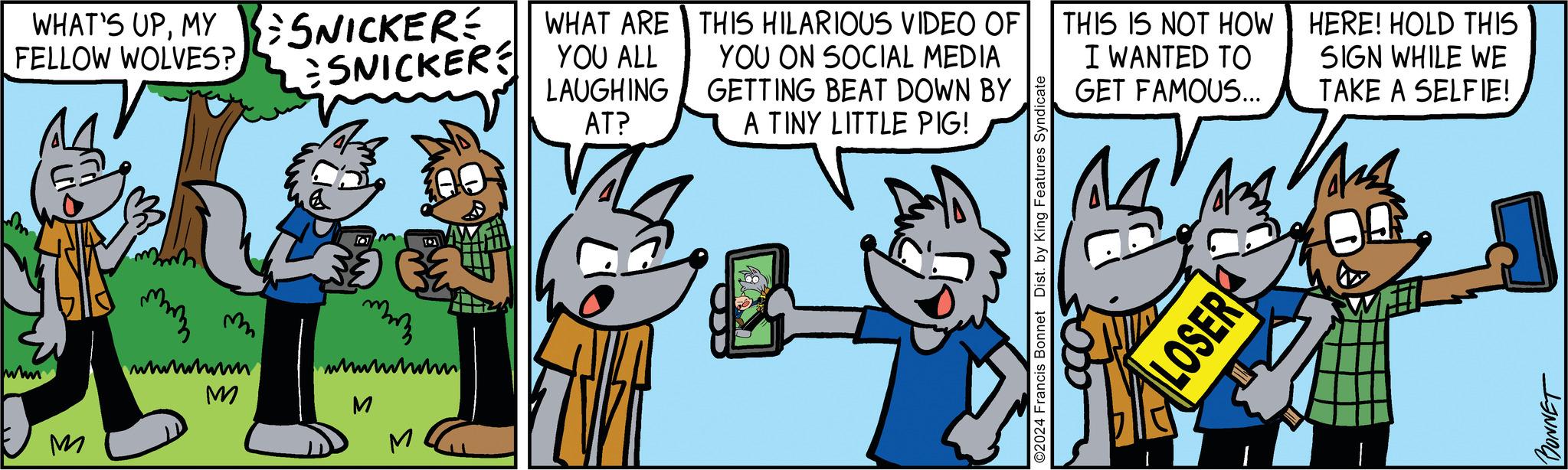 Font OCR: WHAT'S UPMY FELLOW WOLVES?14 wwwm M whiwhum M SNICKERE SNICKER mmm wwwwwww M M WHAT ARE YOU ALL LAUGHING AT? THIS HILARIOUS VIDEO OF YOU ON SOCIAL MEDIA GETTING BEAT DOWN BY A TINY LITTLE PIG! ©2024 Francis Bonnet Dist. by King Features Syndicate THIS IS NOT HOW I WANTED TO GET FAMOUS... ? LOSER HERE! HOLD THIS SIGN WHILE WE TAKE A SELFIE! Ars BONNET WHAT'S UPMY FELLOW WOLVES ?14 wwwm M whiwhum M SNICKERE SNICKER mmm wwwwwww M M WHAT ARE YOU ALL LAUGHING AT ? THIS HILARIOUS VIDEO OF YOU ON SOCIAL MEDIA GETTING BEAT DOWN BY A TINY LITTLE PIG ! © 2024 Francis Bonnet Dist . by King Features Syndicate THIS IS NOT HOW I WANTED TO GET FAMOUS ... ? LOSER HERE ! HOLD THIS SIGN WHILE WE TAKE A SELFIE ! Ars BONNET