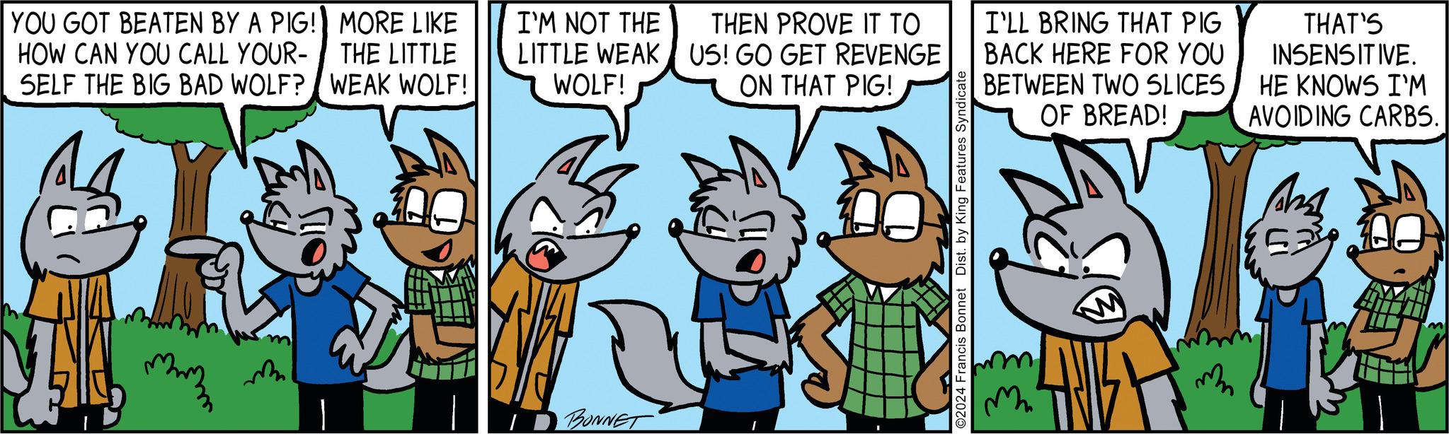 Comic book OCR: YOU GOT BEATEN BY A PIG! HOW CAN YOU CALL YOUR- SELF THE BIG BAD WOLF? mmm MORE LIKE THE LITTLE WEAK WOLF! Say L I'M NOT THE LITTLE WEAK WOLF! BONNET THEN PROVE IT TO US! GO GET REVENGE ON THAT PIG! 00 ©2024 Francis Bonnet Dist. by King Features Syndicate I'LL BRING THAT PIG BACK HERE FOR YOU BETWEEN TWO SLICES OF BREAD! GED m THAT'S INSENSITIVE. HE KNOWS I'M AVOIDING CARBS. Shah 53²06 YOU GOT BEATEN BY A PIG ! HOW CAN YOU CALL YOUR SELF THE BIG BAD WOLF ? mmm MORE LIKE THE LITTLE WEAK WOLF ! Say L I'M NOT THE LITTLE WEAK WOLF ! BONNET THEN PROVE IT TO US ! GO GET REVENGE ON THAT PIG ! 00 © 2024 Francis Bonnet Dist . by King Features Syndicate I'LL BRING THAT PIG BACK HERE FOR YOU BETWEEN TWO SLICES OF BREAD ! GED m THAT'S INSENSITIVE . HE KNOWS I'M AVOIDING CARBS . Shah 53²06