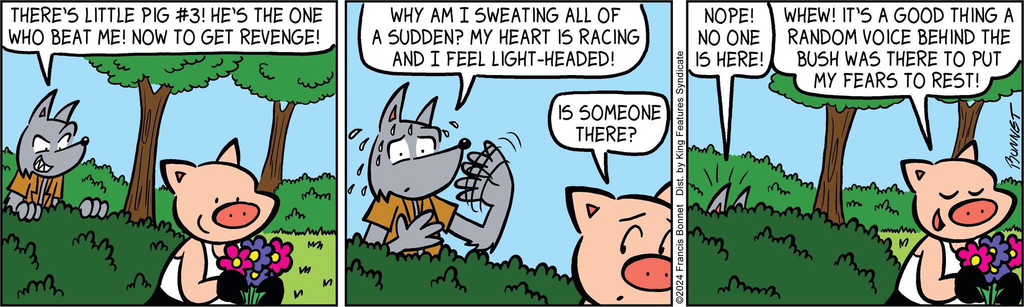 Parallel OCR: THERE'S LITTLE PIG #3! HE'S THE ONE WHO BEAT ME! NOW TO GET REVENGE! mm mmm mm 000 mmm mm m mm wwwwwwwin MM M M WHY AM I SWEATING ALL OF A SUDDEN? MY HEART IS RACING AND I FEEL LIGHT-HEADED! mmm IS SOMEONE THERE? YKU. ©2024 Francis Bonnet Dist. by King Features Syndicate NOPE! NO ONE IS HERE! An mm WHEW! IT'S A GOOD THING A RANDOM VOICE BEHIND THE BUSH WAS THERE TO PUT MY FEARS TO REST! mmm mmm mana ww M BUNNET THERE'S LITTLE PIG # 3 ! HE'S THE ONE WHO BEAT ME ! NOW TO GET REVENGE ! mm mmm mm 000 mmm mm m mm wwwwwwwin MM M M WHY AM I SWEATING ALL OF A SUDDEN ? MY HEART IS RACING AND I FEEL LIGHT - HEADED ! mmm IS SOMEONE THERE ? YKU . © 2024 Francis Bonnet Dist . by King Features Syndicate NOPE ! NO ONE IS HERE ! An mm WHEW ! IT'S A GOOD THING A RANDOM VOICE BEHIND THE BUSH WAS THERE TO PUT MY FEARS TO REST ! mmm mmm mana ww M BUNNET