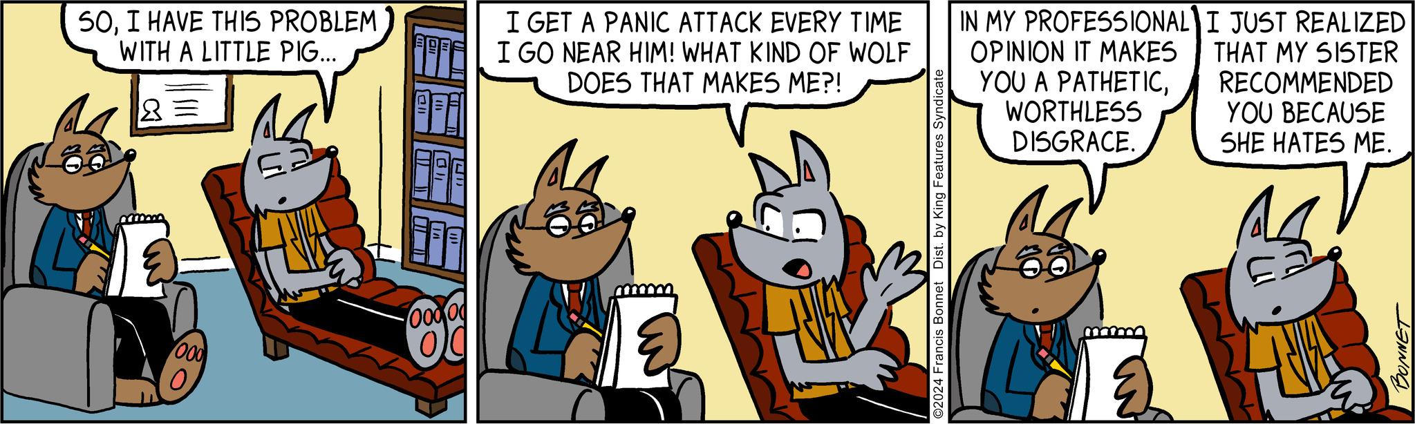 Humour OCR: SOI HAVE THIS PROBLEM WITH A LITTLE PIG... 8 = 000 JL T 01 LI Oooo I GET A PANIC ATTACK EVERY TIME I GO NEAR HIM! WHAT KIND OF WOLF DOES THAT MAKES ME?! ? ©2024 Francis Bonnet Dist. by King Features Syndicate IN MY PROFESSIONAL OPINION IT MAKES YOU A PATHETICWORTHLESS DISGRACE. I JUST REALIZED THAT MY SISTER RECOMMENDED YOU BECAUSE SHE HATES ME. NA BONNET SOI HAVE THIS PROBLEM WITH A LITTLE PIG ... 8 = 000 JL T 01 LI Oooo I GET A PANIC ATTACK EVERY TIME I GO NEAR HIM ! WHAT KIND OF WOLF DOES THAT MAKES ME ?! ? © 2024 Francis Bonnet Dist . by King Features Syndicate IN MY PROFESSIONAL OPINION IT MAKES YOU A PATHETICWORTHLESS DISGRACE . I JUST REALIZED THAT MY SISTER RECOMMENDED YOU BECAUSE SHE HATES ME . NA BONNET