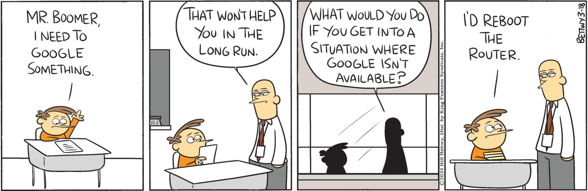 Font OCR: MR. BOOMERI NEED TO GOOGLE SOMETHING. THAT WON'T HELP YOU IN THE LONG RUN. WHAT WOULD YOU Do` IF YOU GET INTO A SITUATION WHERE GOOGLE ISN'T AVAILABLE? ©2024 Bill BettwyInc I'D REBOOT THE ROUTER. BETTWY 3-18 MR . BOOMERI NEED TO GOOGLE SOMETHING . THAT WON'T HELP YOU IN THE LONG RUN . WHAT WOULD YOU Do` IF YOU GET INTO A SITUATION WHERE GOOGLE ISN'T AVAILABLE ? © 2024 Bill BettwyDist . by King Features SyndicateInc I'D REBOOT THE ROUTER . BETTWY 3-18