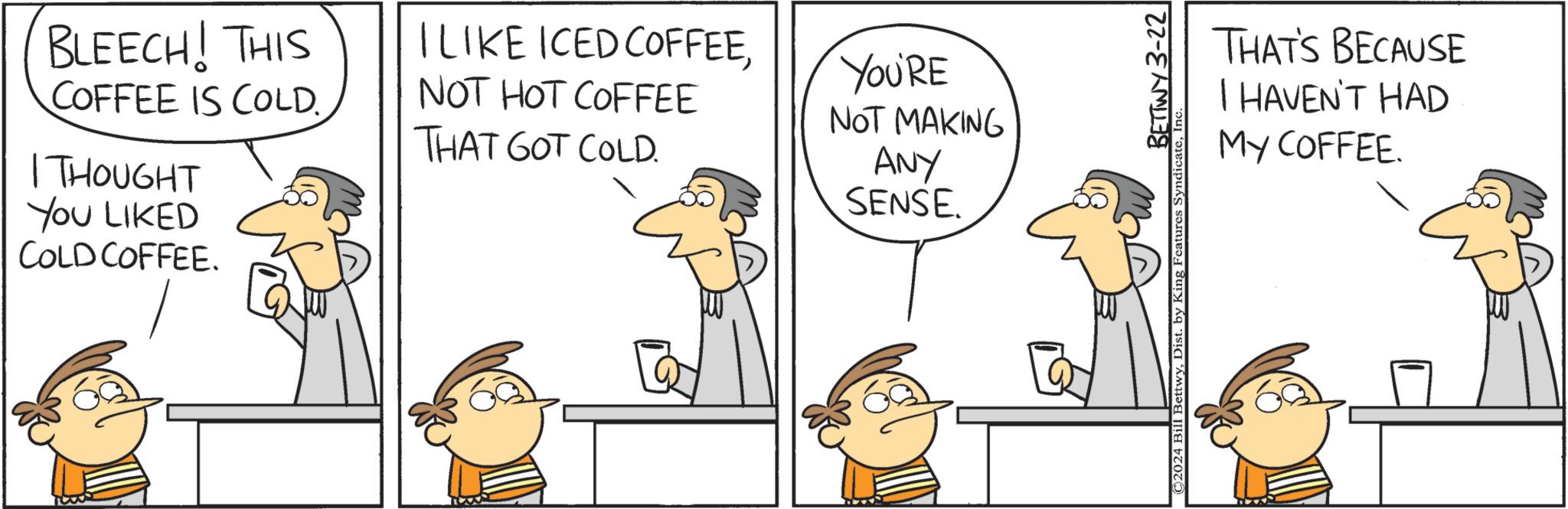 Line OCR: BLEECH! THIS COFFEE IS COLD. I THOUGHT YOU LIKED COLD COFFEE. I LIKE ICED COFFEENOT HOT COFFEE THAT GOT COLD. YOU'RE NOT MAKING ANY SENSE BETTWY 3-22 ©2024 Bill Bettwy1 THAT'S BECAUSE I HAVEN'T HAD My COFFEE. BLEECH ! THIS COFFEE IS COLD . I THOUGHT YOU LIKED COLD COFFEE . I LIKE ICED COFFEENOT HOT COFFEE THAT GOT COLD . YOU'RE NOT MAKING ANY SENSE BETTWY 3-22 © 2024 Bill BettwyDist . by King Features Syndicate1 THAT'S BECAUSE I HAVEN'T HAD My COFFEE .