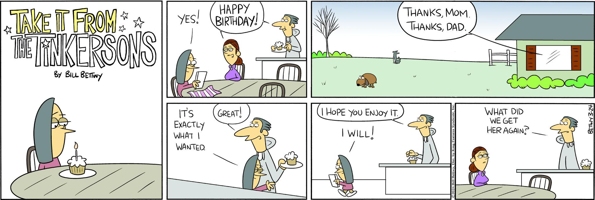 Adaptation OCR: TAKE IT FROM** THE TINKERSONS BY BILL BETTWY HAPPY YES! BIRTHDAY! IT'S EXACTLY WHAT I WANTED. GREAT! HOPE YOU ENJOY IT I WILL! THANKSMOM. THANKSDAD. IV WHAT DID WE GET HER AGAIN? 52- TAKE IT FROM ** THE TINKERSONS BY BILL BETTWY HAPPY YES ! BIRTHDAY ! IT'S EXACTLY WHAT I WANTED . GREAT ! HOPE YOU ENJOY IT I WILL ! THANKSMOM . THANKSDAD . IV WHAT DID WE GET HER AGAIN ? 52